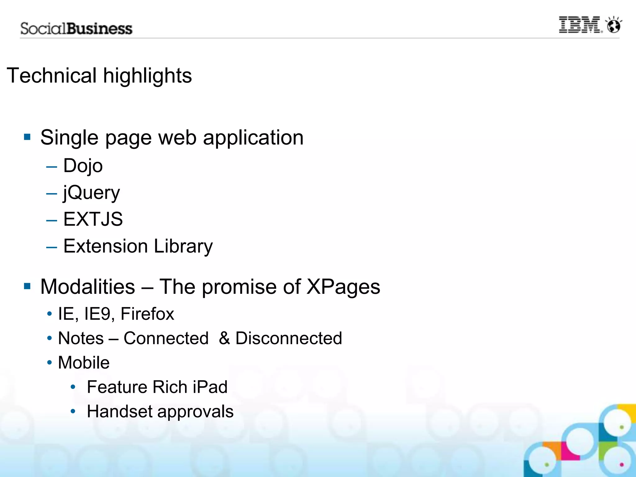 Technical highlights

  Single page web application
    –   Dojo
    –   jQuery
    –   EXTJS
    –   Extension Library

  Modalities – The promise of XPages
    • IE, IE9, Firefox
    • Notes – Connected & Disconnected
    • Mobile
        • Feature Rich iPad
        • Handset approvals
 