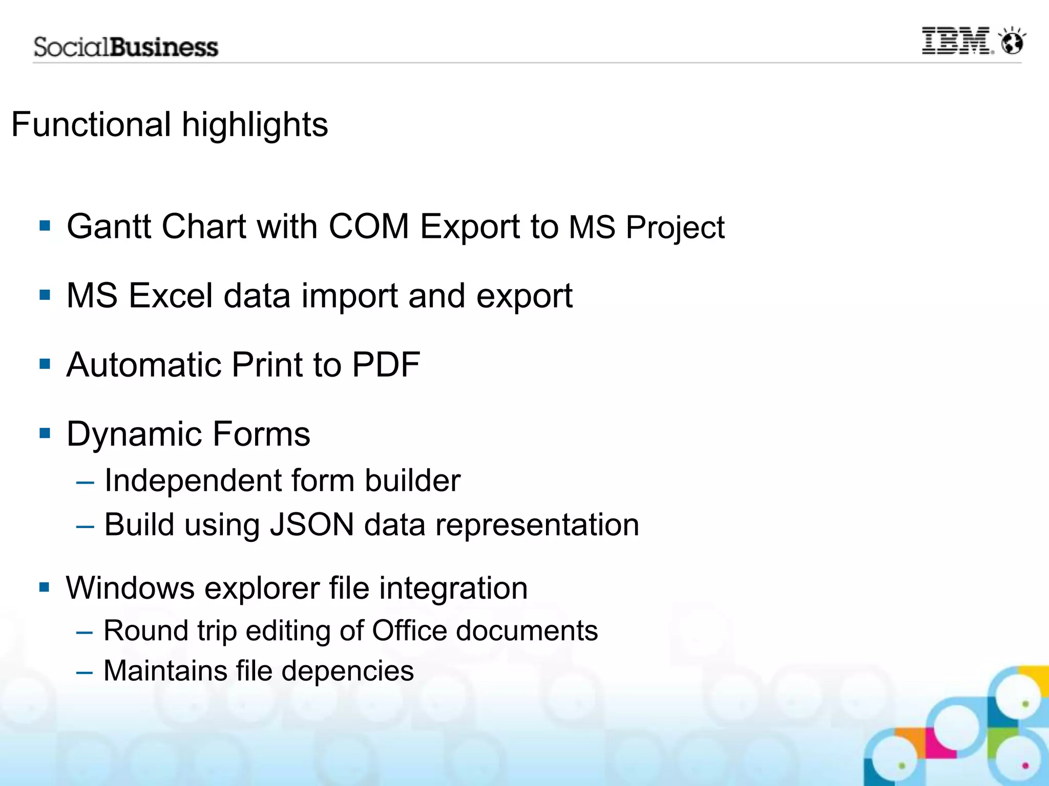 Functional highlights

  Gantt Chart with COM Export to MS Project
  MS Excel data import and export
  Automatic Print to PDF
  Dynamic Forms
    – Independent form builder
    – Build using JSON data representation
  Windows explorer file integration
    – Round trip editing of Office documents
    – Maintains file depencies
 