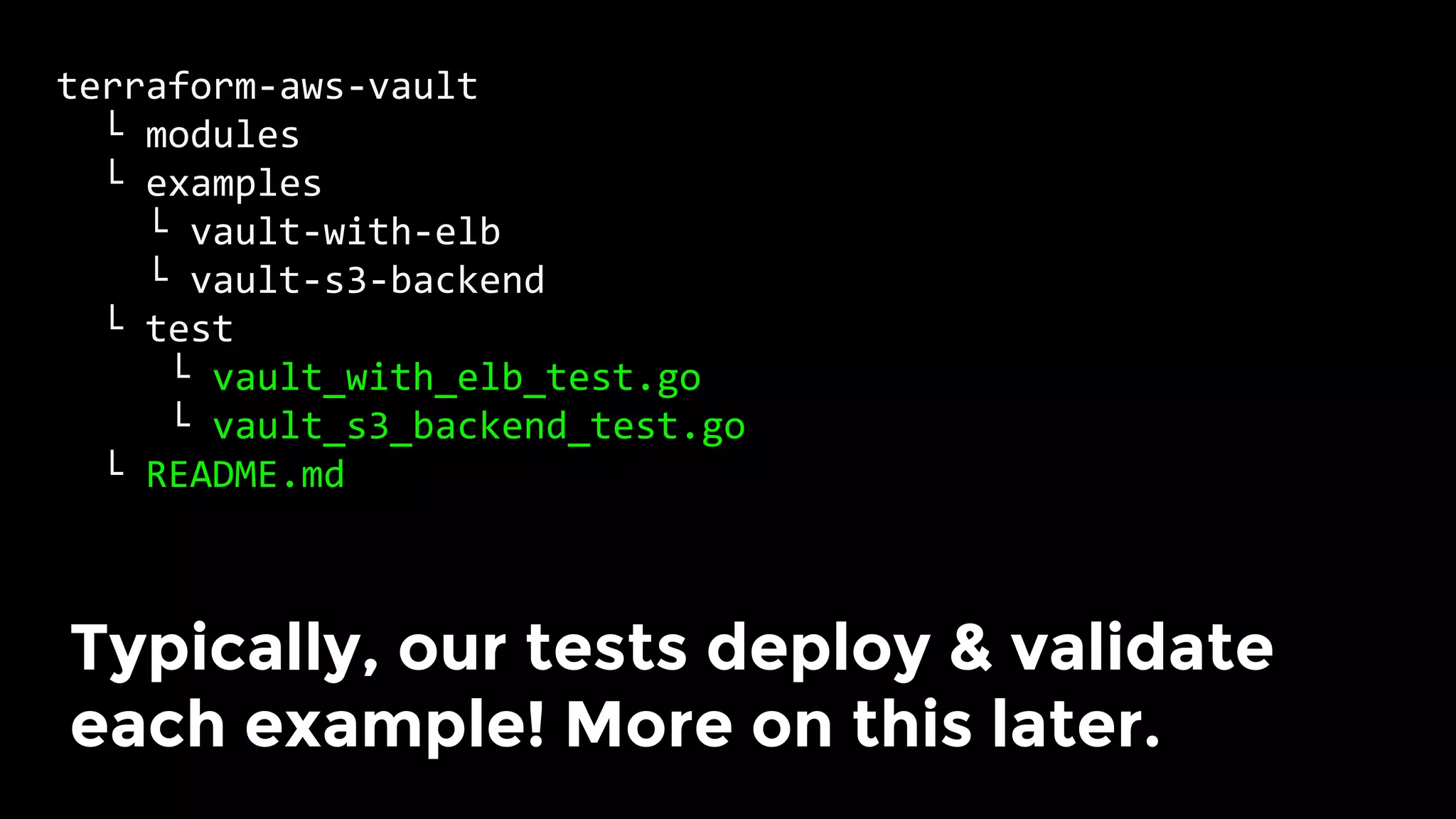 terraform-aws-vault	
		└	modules	
		└	examples	
				└	vault-with-elb	
				└	vault-s3-backend	
		└	test	
					└	vault_with_elb_test.go	
					└	vault_s3_backend_test.go	
		└	README.md	
Typically, our tests deploy & validate
each example! More on this later.	
 