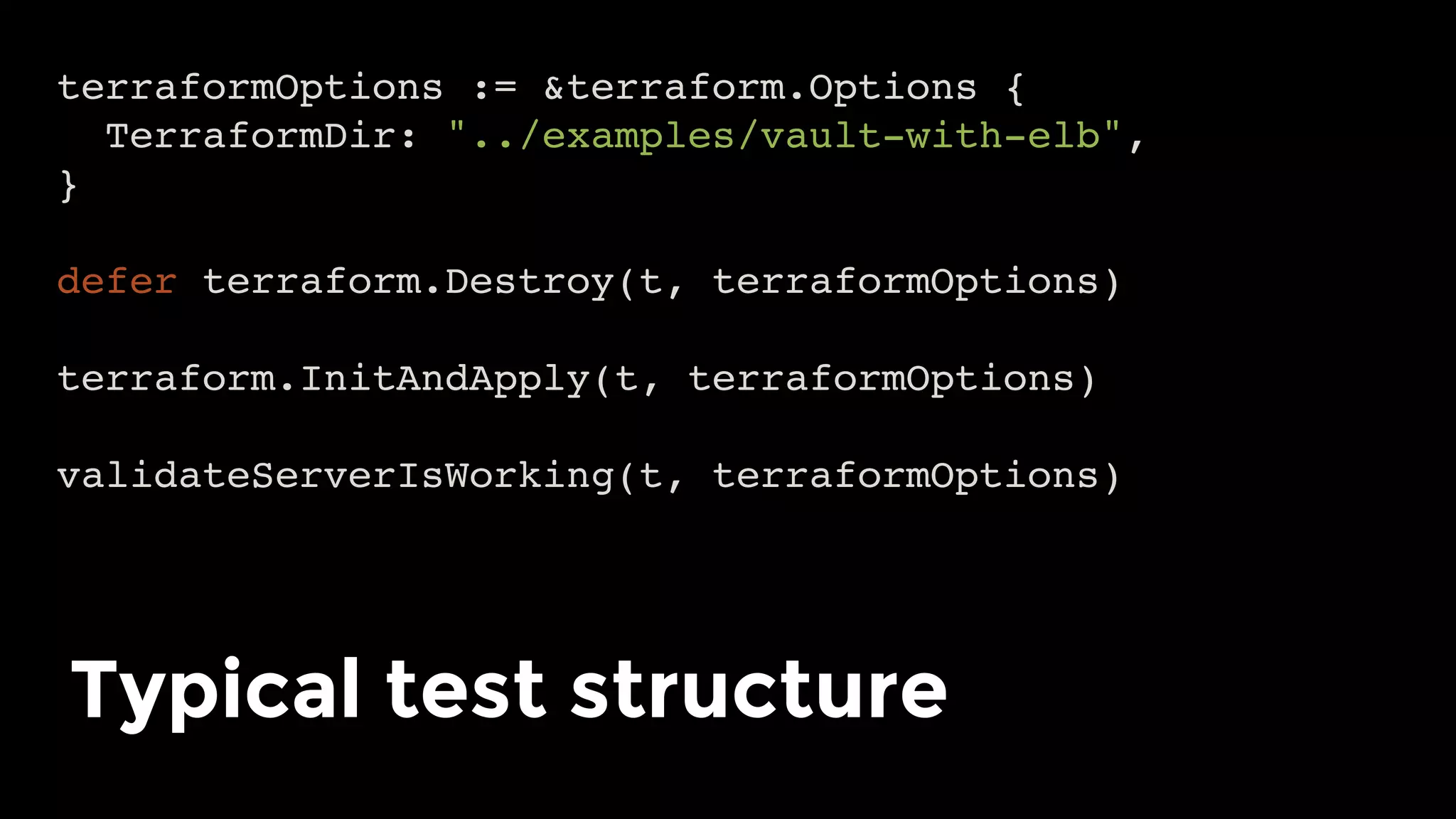 terraformOptions := &terraform.Options {
TerraformDir: "../examples/vault-with-elb",
}
defer terraform.Destroy(t, terraformOptions)
terraform.InitAndApply(t, terraformOptions)
validateServerIsWorking(t, terraformOptions)
Typical test structure	
 