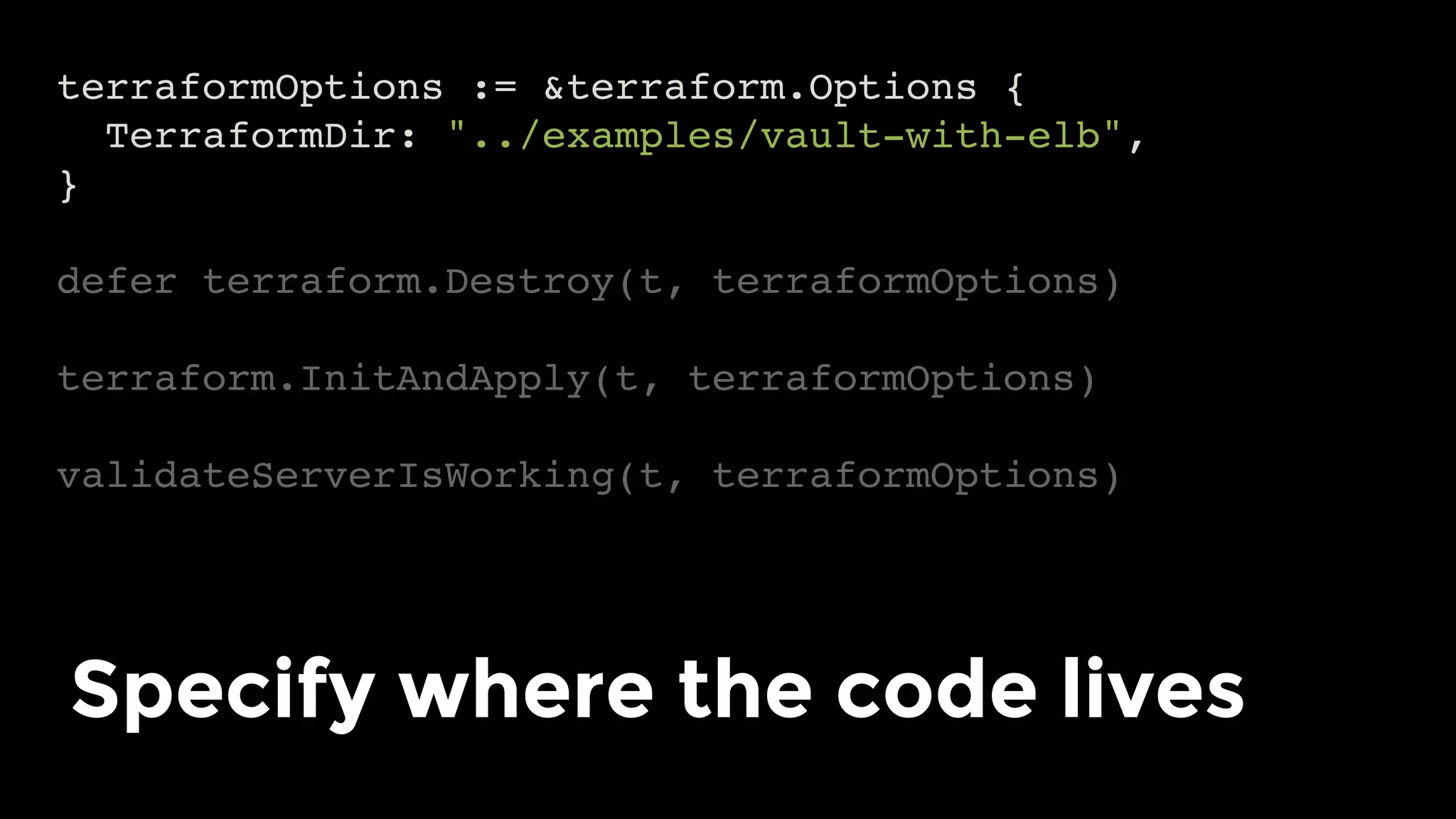 terraformOptions := &terraform.Options {
TerraformDir: "../examples/vault-with-elb",
}
defer terraform.Destroy(t, terraformOptions)
terraform.InitAndApply(t, terraformOptions)
validateServerIsWorking(t, terraformOptions)
Specify where the code lives	
 
