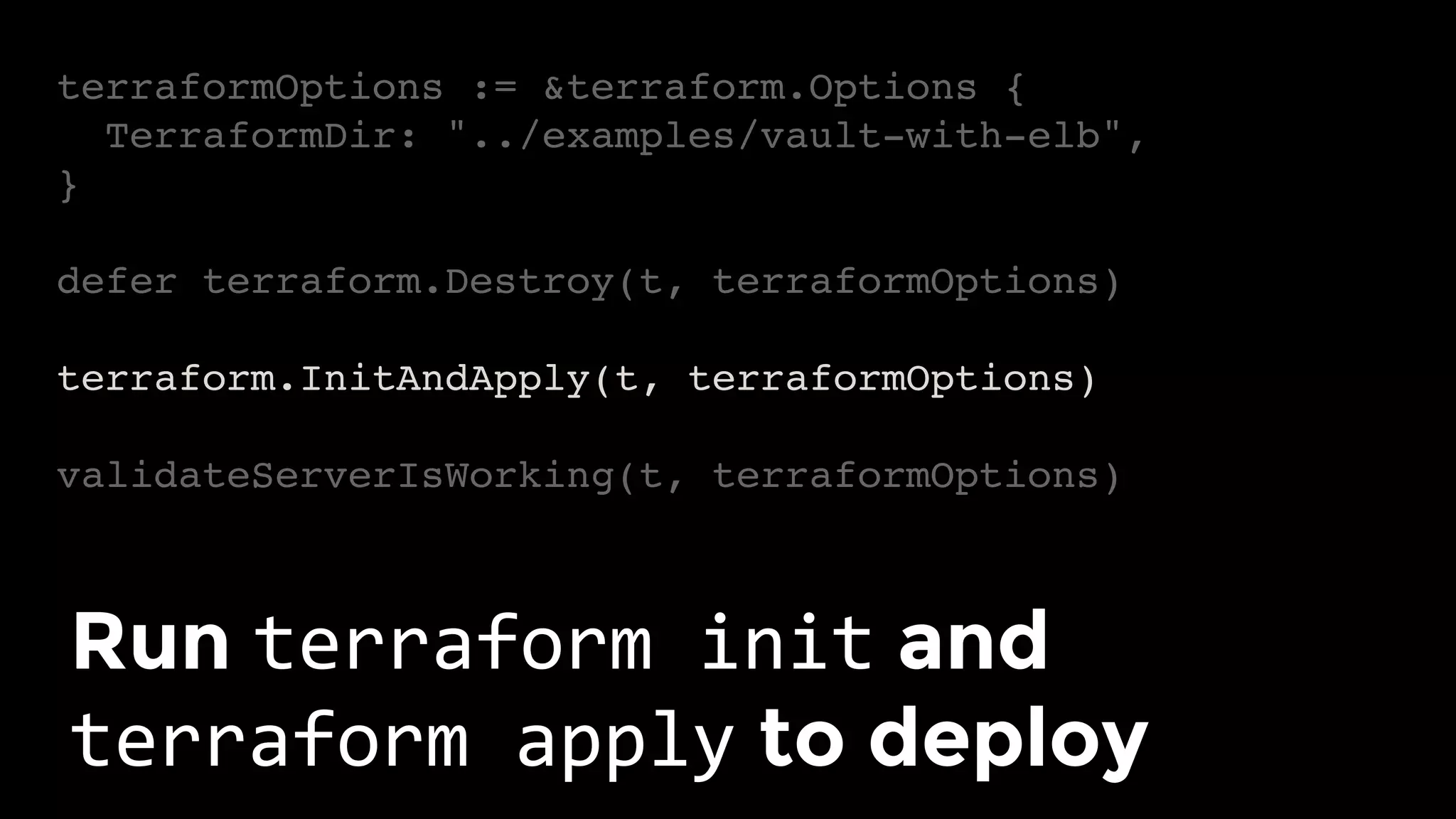 terraformOptions := &terraform.Options {
TerraformDir: "../examples/vault-with-elb",
}
defer terraform.Destroy(t, terraformOptions)
terraform.InitAndApply(t, terraformOptions)
validateServerIsWorking(t, terraformOptions)
Run terraform	init and
terraform	apply to deploy	
 