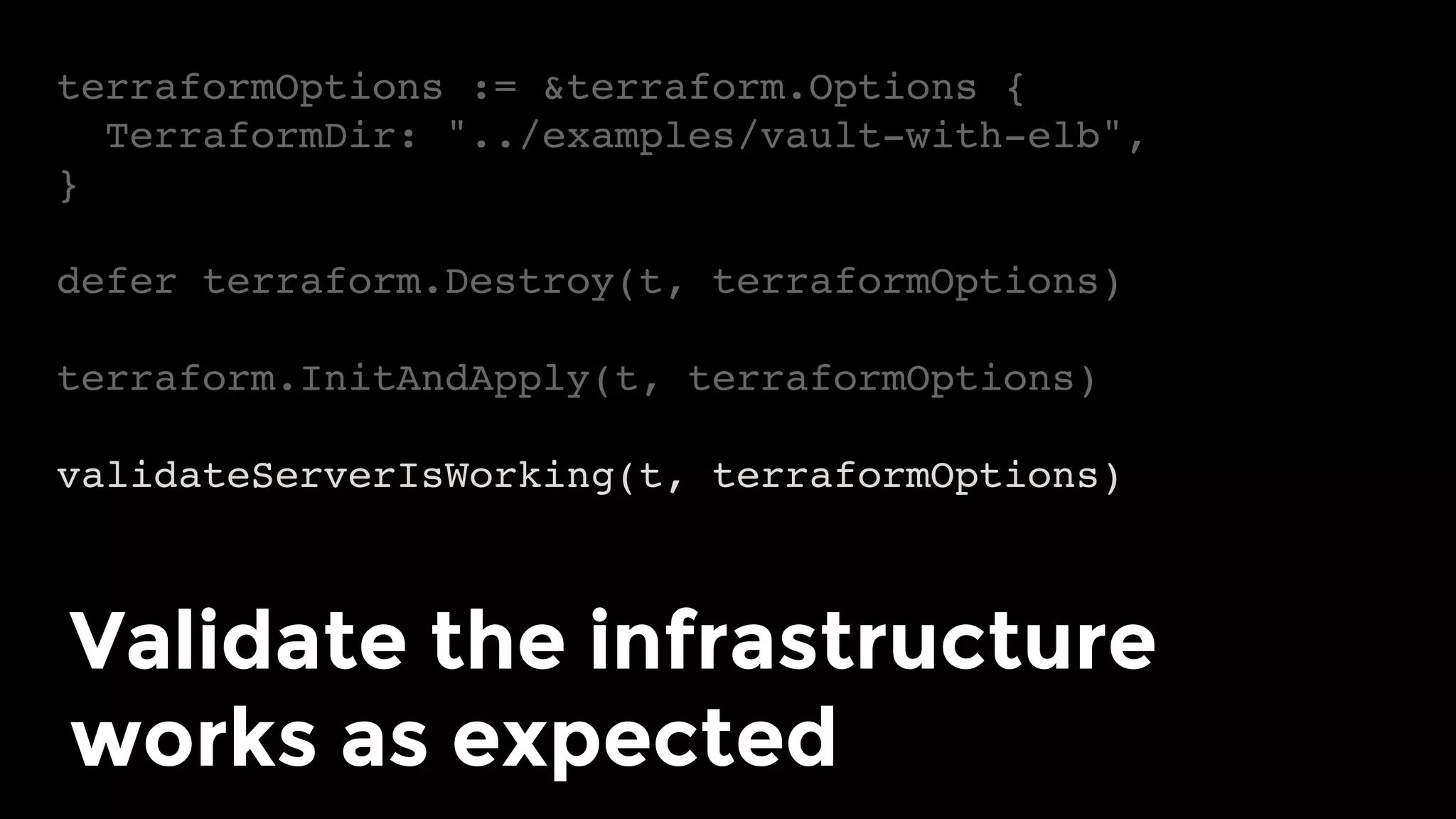terraformOptions := &terraform.Options {
TerraformDir: "../examples/vault-with-elb",
}
defer terraform.Destroy(t, terraformOptions)
terraform.InitAndApply(t, terraformOptions)
validateServerIsWorking(t, terraformOptions)
Validate the infrastructure
works as expected	
 
