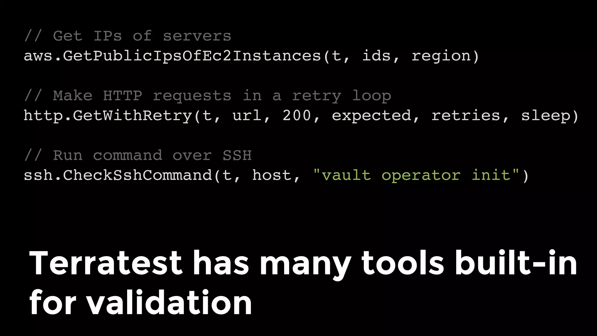 // Get IPs of servers
aws.GetPublicIpsOfEc2Instances(t, ids, region)
// Make HTTP requests in a retry loop
http.GetWithRetry(t, url, 200, expected, retries, sleep)
// Run command over SSH
ssh.CheckSshCommand(t, host, "vault operator init")
Terratest has many tools built-in
for validation	
 
