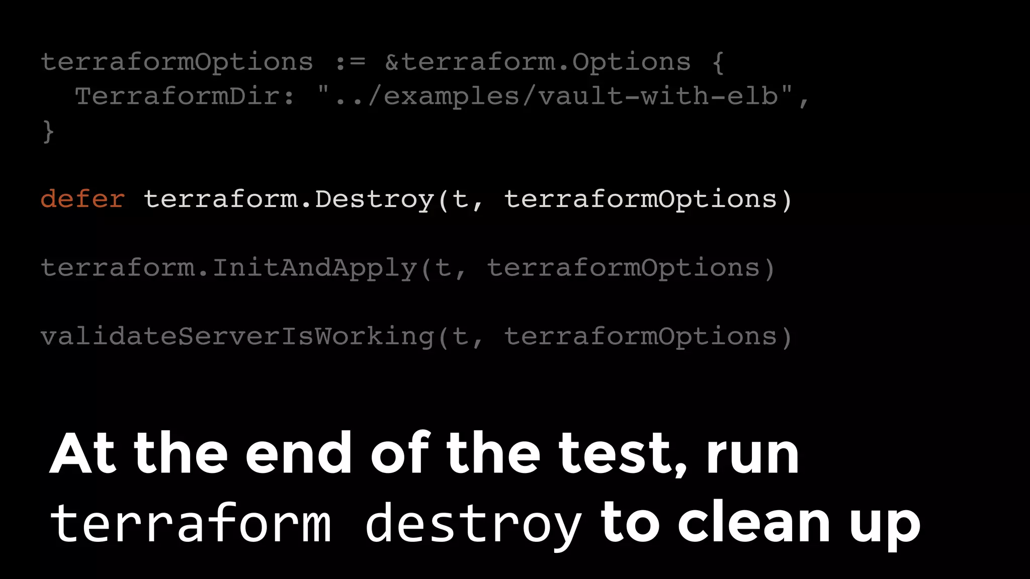 terraformOptions := &terraform.Options {
TerraformDir: "../examples/vault-with-elb",
}
defer terraform.Destroy(t, terraformOptions)
terraform.InitAndApply(t, terraformOptions)
validateServerIsWorking(t, terraformOptions)
At the end of the test, run
terraform	destroy to clean up	
 