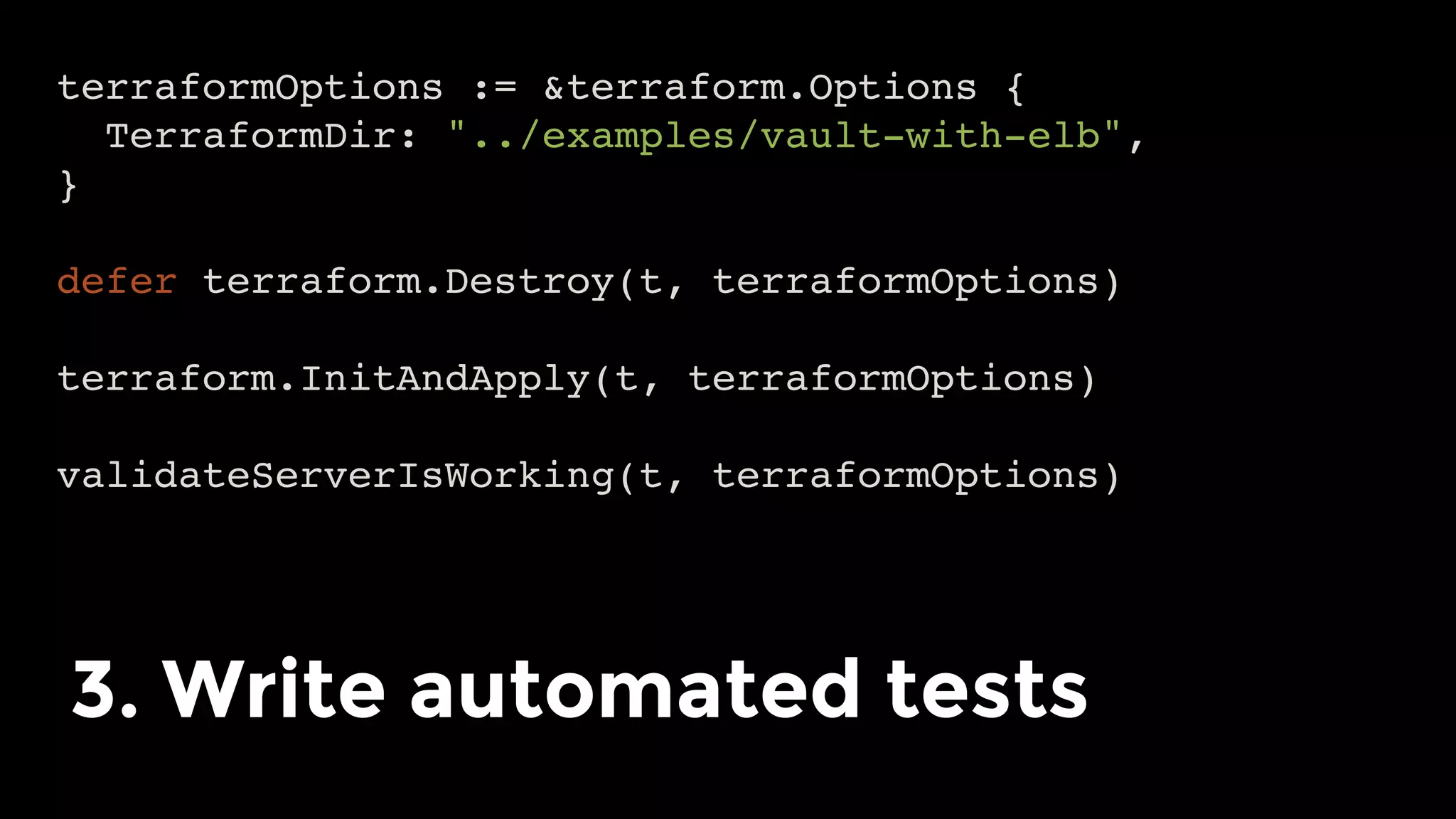 terraformOptions := &terraform.Options {
TerraformDir: "../examples/vault-with-elb",
}
defer terraform.Destroy(t, terraformOptions)
terraform.InitAndApply(t, terraformOptions)
validateServerIsWorking(t, terraformOptions)
3. Write automated tests	
 