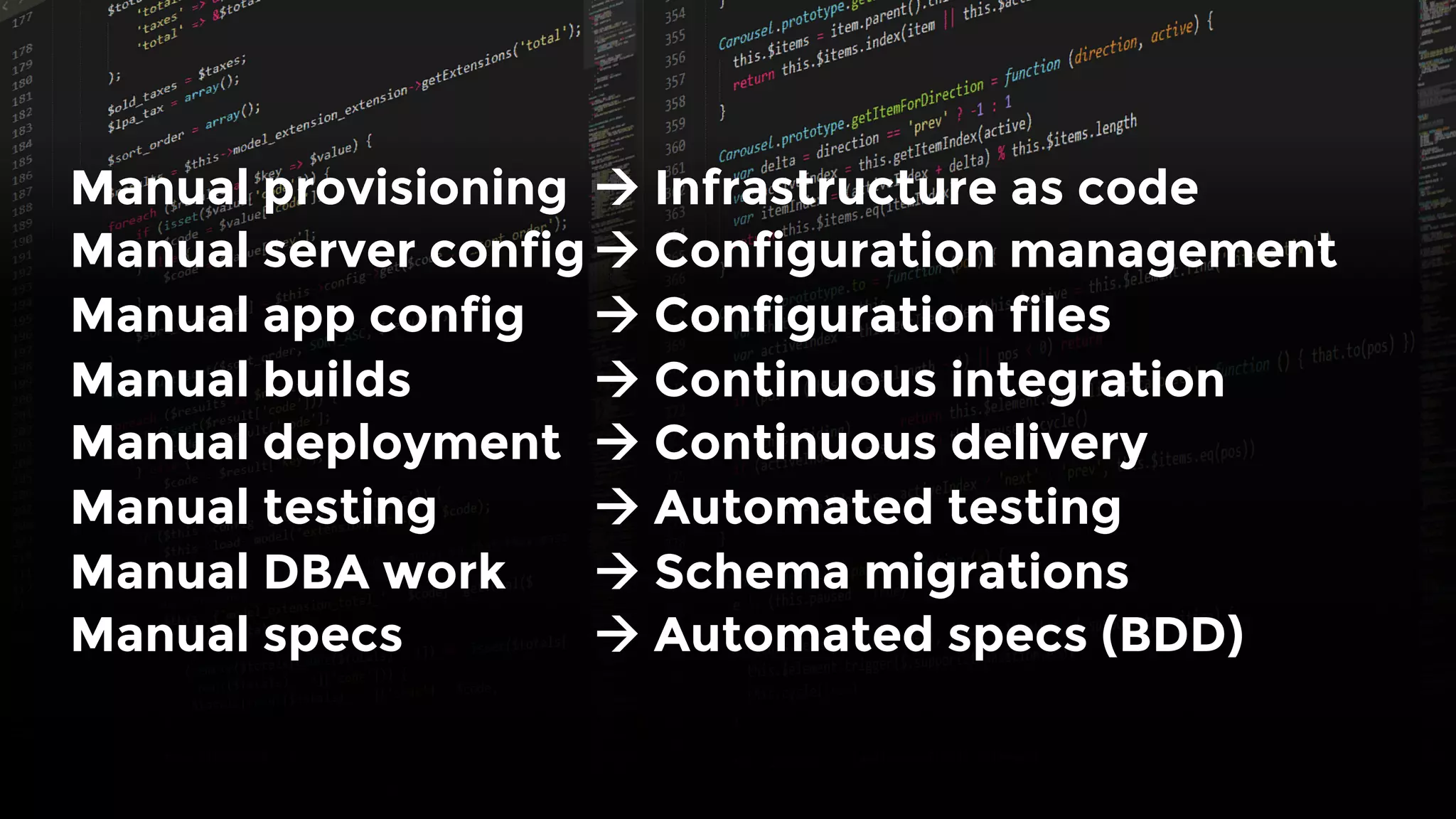 Manual provisioning 
à Infrastructure as code
Manual server config
à Configuration management
Manual app config 
à Configuration files
Manual builds 
 
à Continuous integration
Manual deployment 
à Continuous delivery
Manual testing
 
à Automated testing
Manual DBA work 
à Schema migrations
Manual specs 
 
à Automated specs (BDD)
 