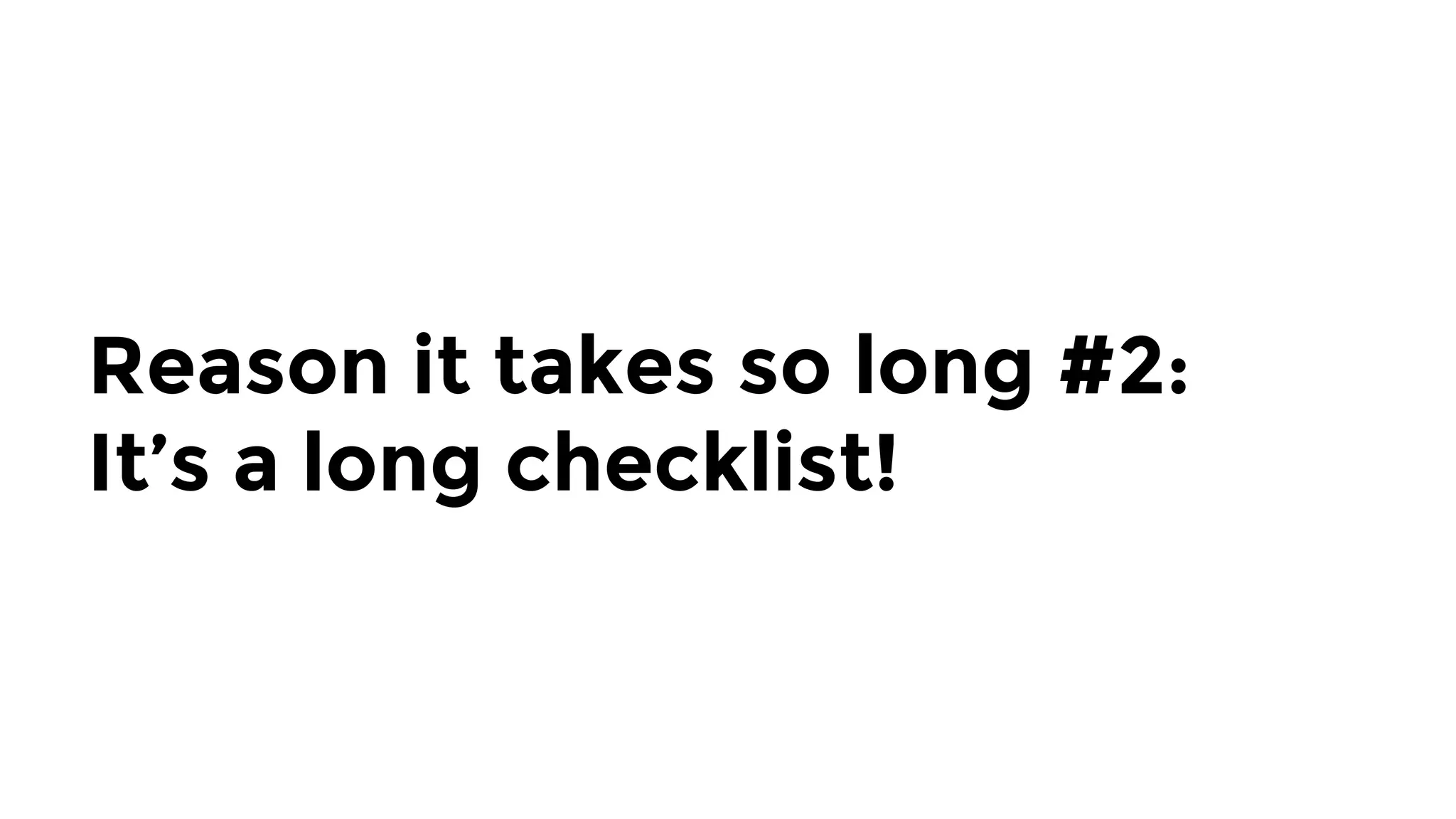 Reason it takes so long #2: 
It’s a long checklist!
 