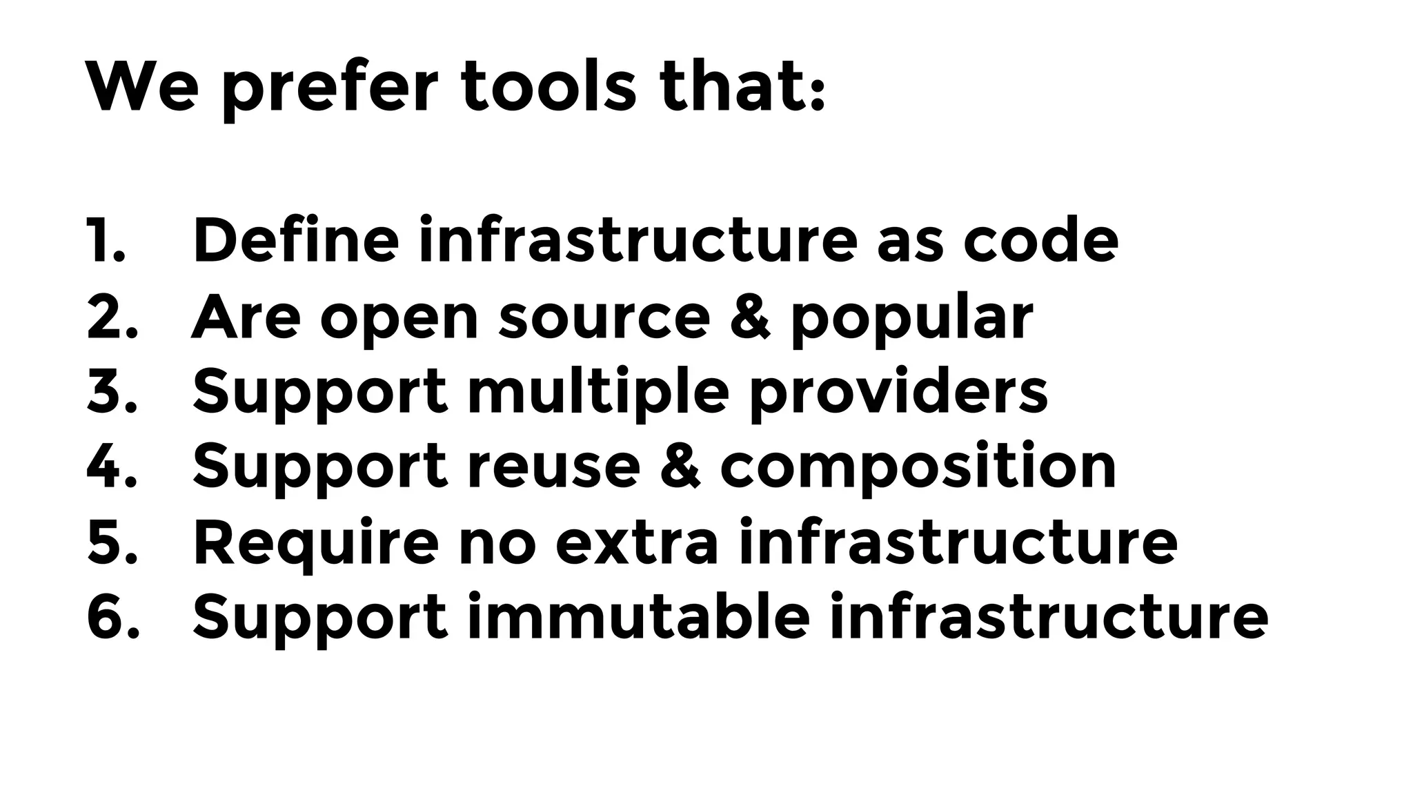 We prefer tools that:

1.  Define infrastructure as code
2.  Are open source & popular
3.  Support multiple providers
4.  Support reuse & composition
5.  Require no extra infrastructure
6.  Support immutable infrastructure
 