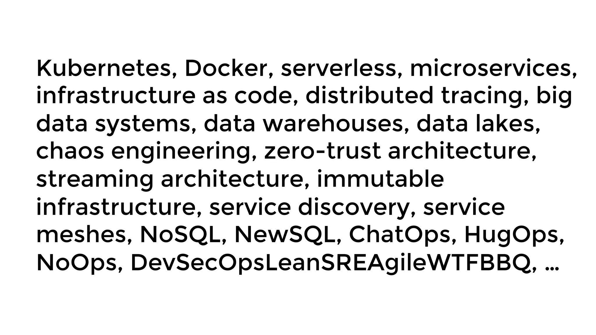 Kubernetes, Docker, serverless, microservices,
infrastructure as code, distributed tracing, big
data systems, data warehouses, data lakes,
chaos engineering, zero-trust architecture,
streaming architecture, immutable
infrastructure, service discovery, service
meshes, NoSQL, NewSQL, ChatOps, HugOps,
NoOps, DevSecOpsLeanSREAgileWTFBBQ, …
 