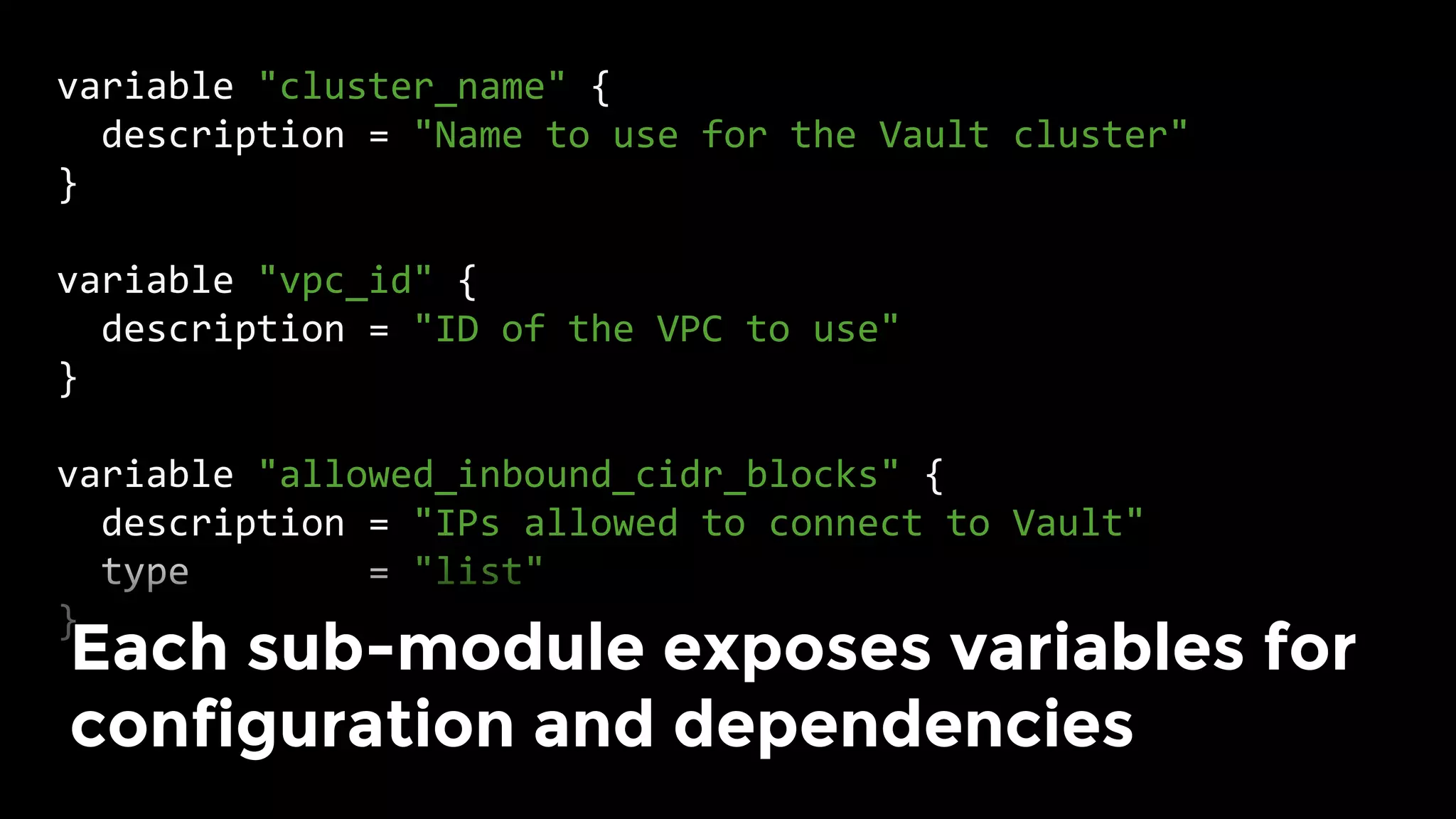 variable	"cluster_name"	{	
		description	=	"Name	to	use	for	the	Vault	cluster"	
}	
	
variable	"vpc_id"	{	
		description	=	"ID	of	the	VPC	to	use"	
}	
	
variable	"allowed_inbound_cidr_blocks"	{	
		description	=	"IPs	allowed	to	connect	to	Vault"	
		type								=	"list"	
}	
Each sub-module exposes variables for
configuration and dependencies	
 