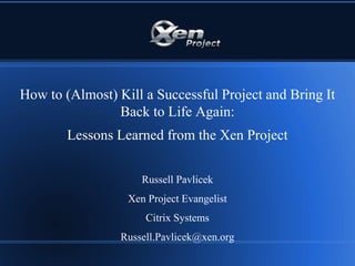 How to (Almost) Kill a Successful Project and Bring It
Back to Life Again:
Lessons Learned from the Xen Project
Russell Pavlicek
Xen Project Evangelist
Citrix Systems
Russell.Pavlicek@xen.org
 