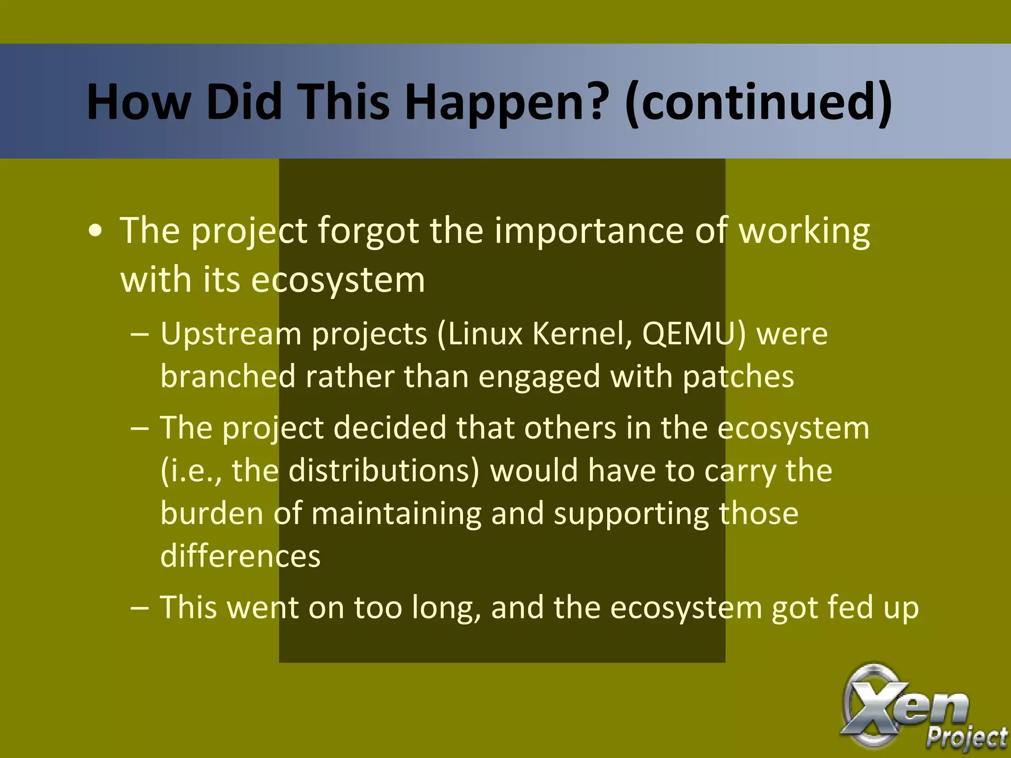 • The project forgot the importance of working
with its ecosystem
– Upstream projects (Linux Kernel, QEMU) were
branched rather than engaged with patches
– The project decided that others in the ecosystem
(i.e., the distributions) would have to carry the
burden of maintaining and supporting those
differences
– This went on too long, and the ecosystem got fed up
How Did This Happen? (continued)
 