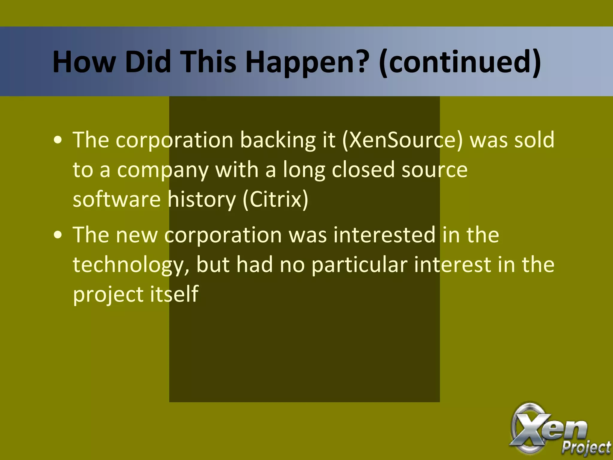 • The corporation backing it (XenSource) was sold
to a company with a long closed source
software history (Citrix)
• The new corporation was interested in the
technology, but had no particular interest in the
project itself
How Did This Happen? (continued)
 