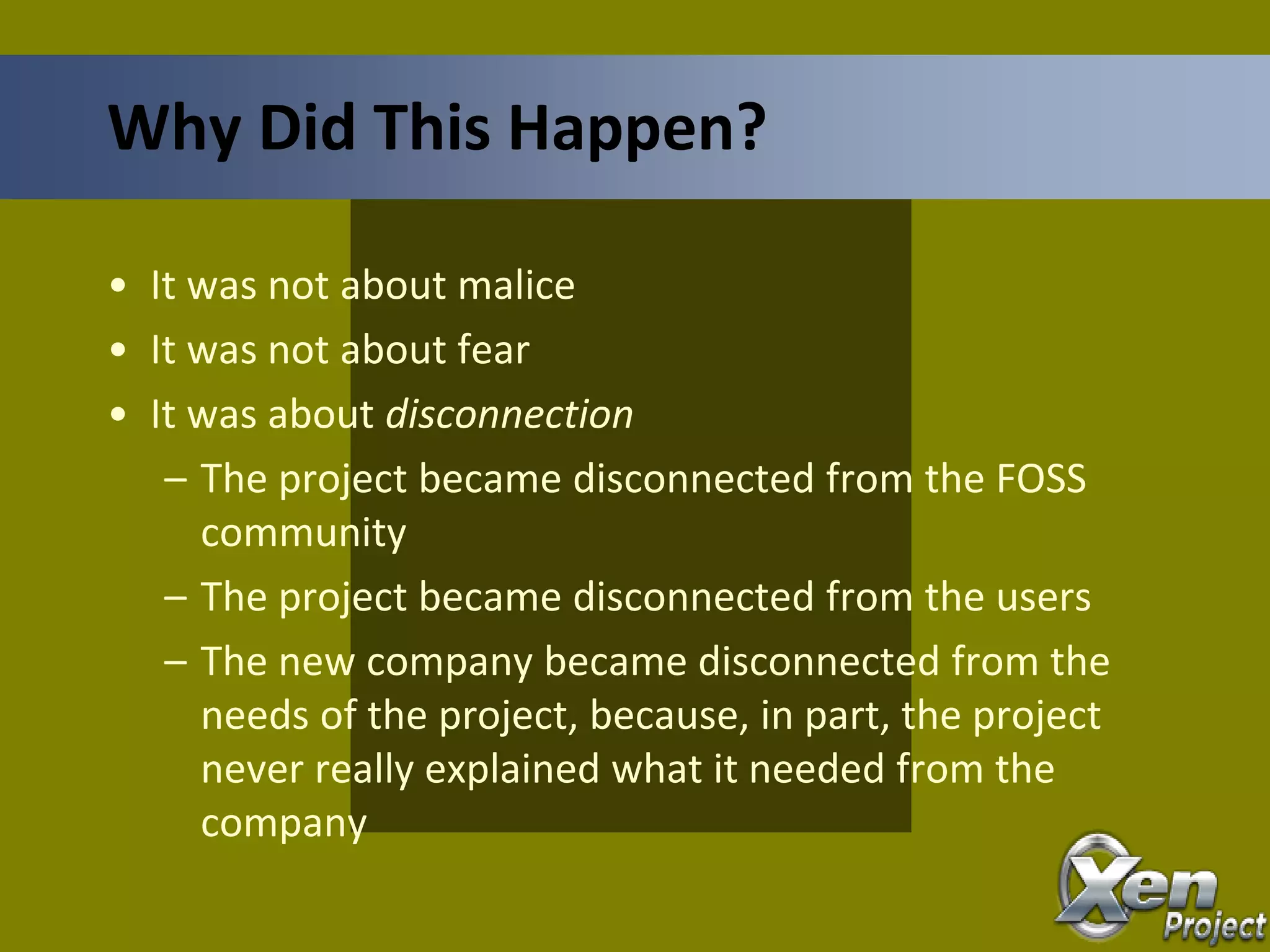• It was not about malice
• It was not about fear
• It was about disconnection
– The project became disconnected from the FOSS
community
– The project became disconnected from the users
– The new company became disconnected from the
needs of the project, because, in part, the project
never really explained what it needed from the
company
Why Did This Happen?
 