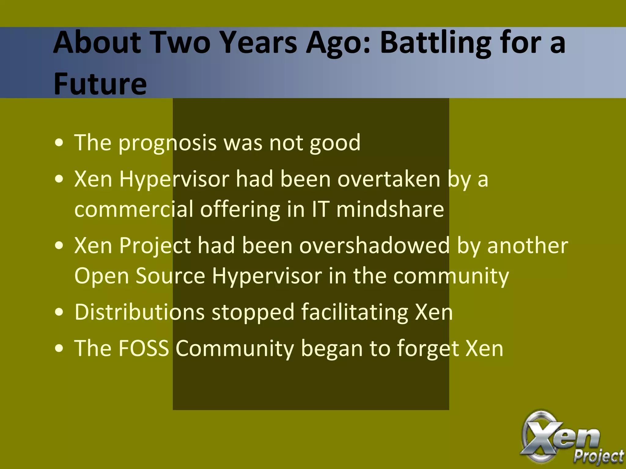 • The prognosis was not good
• Xen Hypervisor had been overtaken by a
commercial offering in IT mindshare
• Xen Project had been overshadowed by another
Open Source Hypervisor in the community
• Distributions stopped facilitating Xen
• The FOSS Community began to forget Xen
About Two Years Ago: Battling for a
Future
 