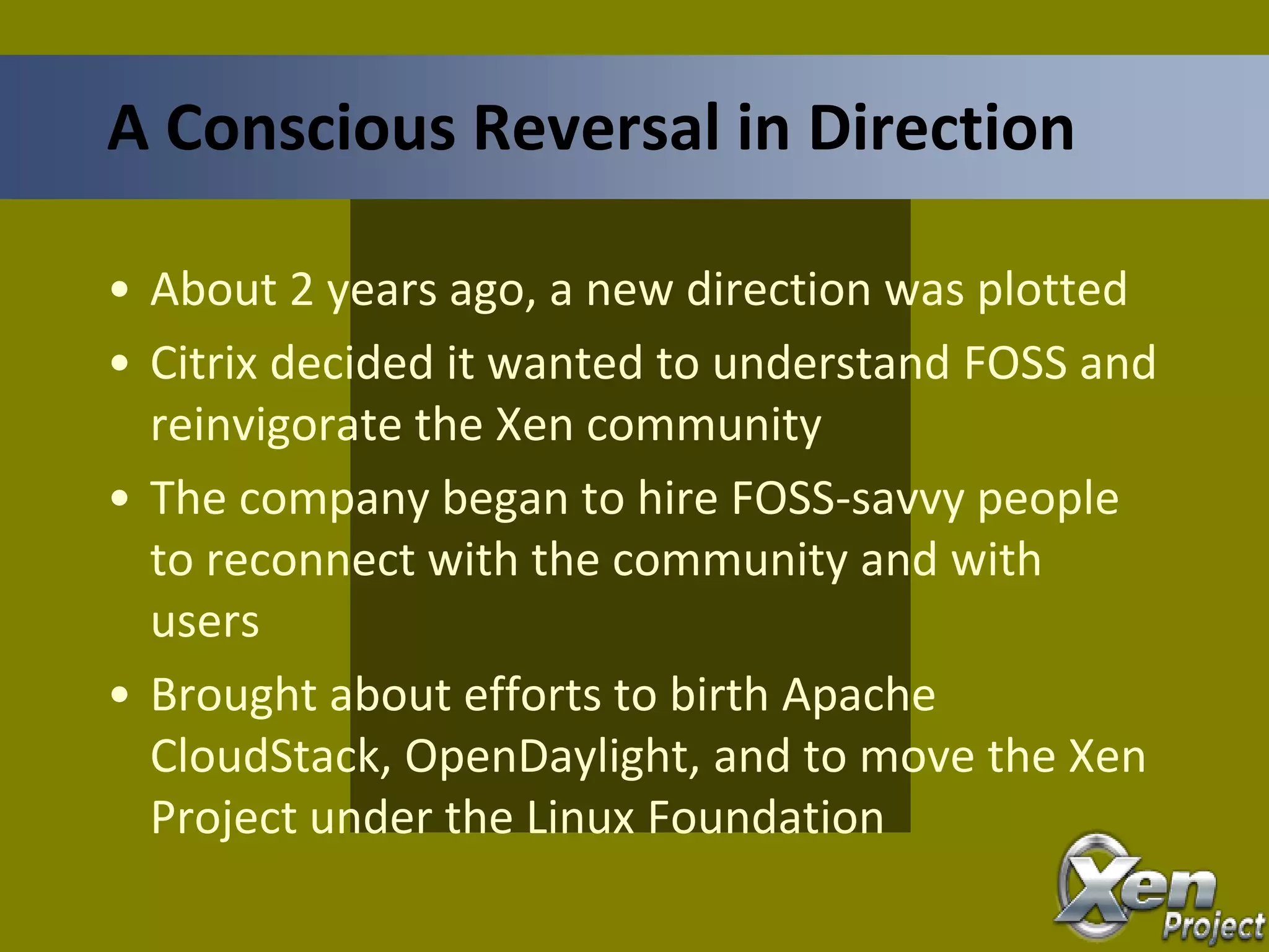 • About 2 years ago, a new direction was plotted
• Citrix decided it wanted to understand FOSS and
reinvigorate the Xen community
• The company began to hire FOSS-savvy people
to reconnect with the community and with
users
• Brought about efforts to birth Apache
CloudStack, OpenDaylight, and to move the Xen
Project under the Linux Foundation
A Conscious Reversal in Direction
 
