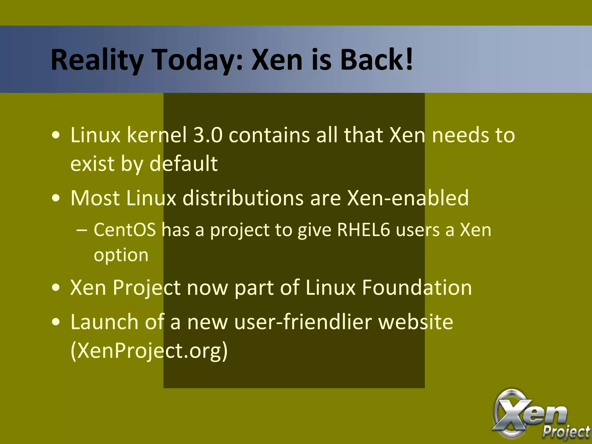 • Linux kernel 3.0 contains all that Xen needs to
exist by default
• Most Linux distributions are Xen-enabled
– CentOS has a project to give RHEL6 users a Xen
option
• Xen Project now part of Linux Foundation
• Launch of a new user-friendlier website
(XenProject.org)
Reality Today: Xen is Back!
 