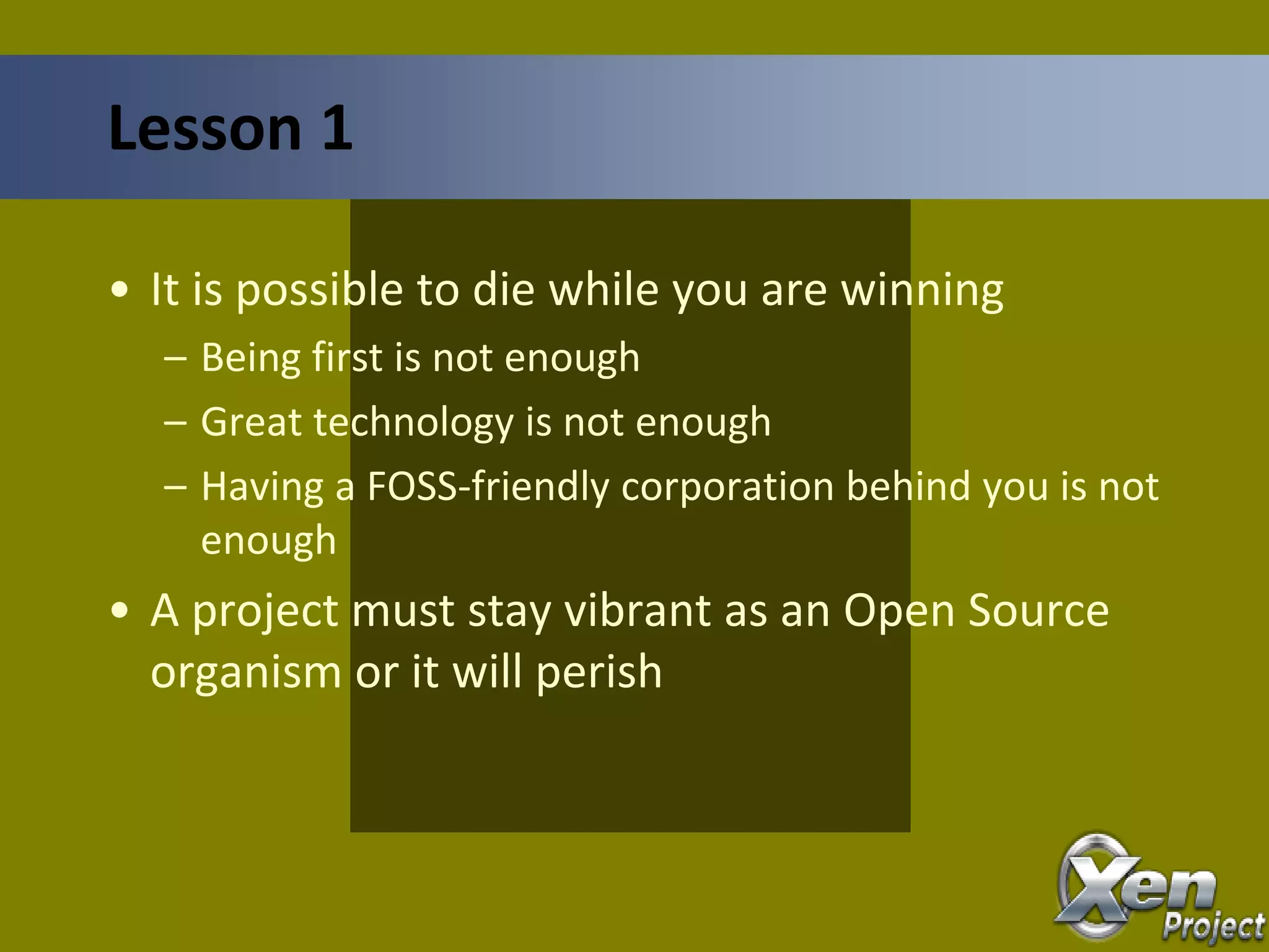 • It is possible to die while you are winning
– Being first is not enough
– Great technology is not enough
– Having a FOSS-friendly corporation behind you is not
enough
• A project must stay vibrant as an Open Source
organism or it will perish
Lesson 1
 