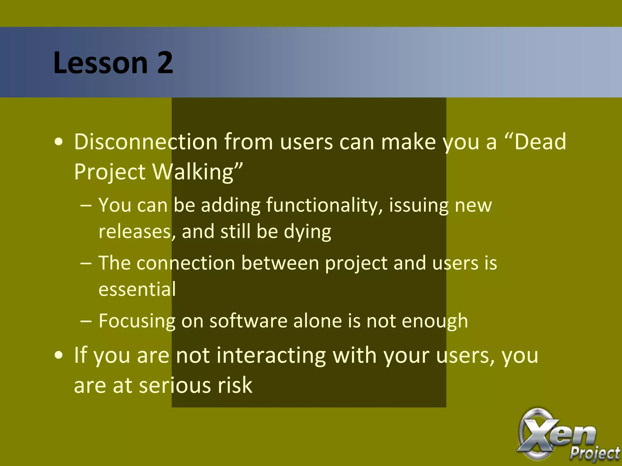 • Disconnection from users can make you a “Dead
Project Walking”
– You can be adding functionality, issuing new
releases, and still be dying
– The connection between project and users is
essential
– Focusing on software alone is not enough
• If you are not interacting with your users, you
are at serious risk
Lesson 2
 