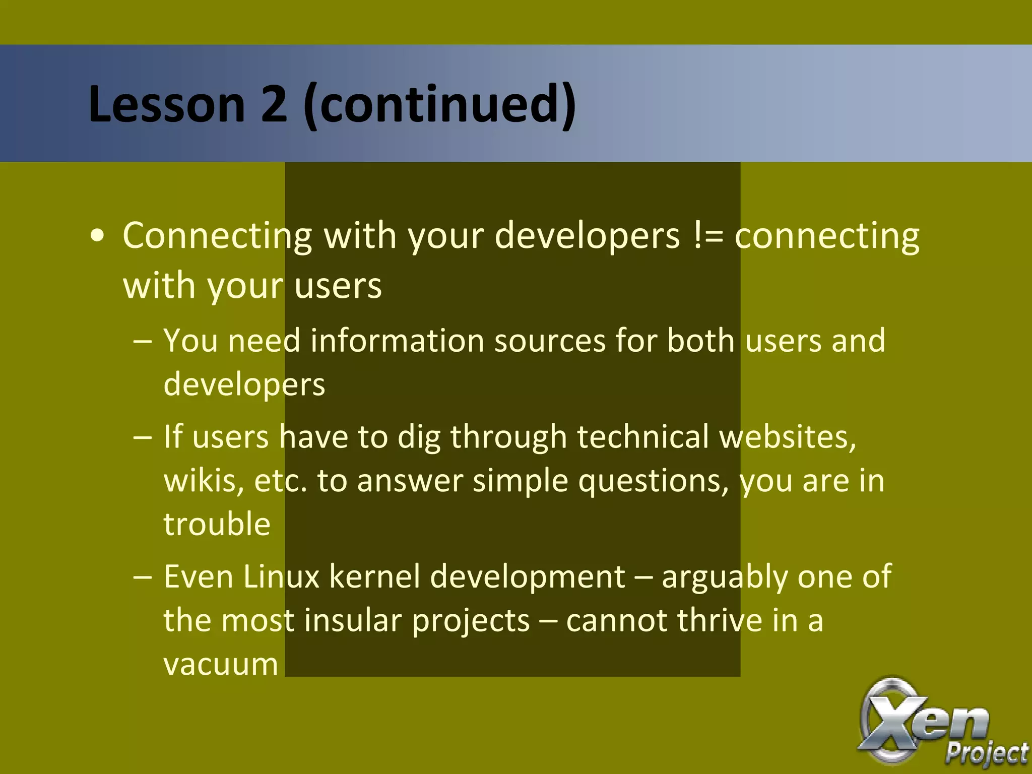 • Connecting with your developers != connecting
with your users
– You need information sources for both users and
developers
– If users have to dig through technical websites,
wikis, etc. to answer simple questions, you are in
trouble
– Even Linux kernel development – arguably one of
the most insular projects – cannot thrive in a
vacuum
Lesson 2 (continued)
 