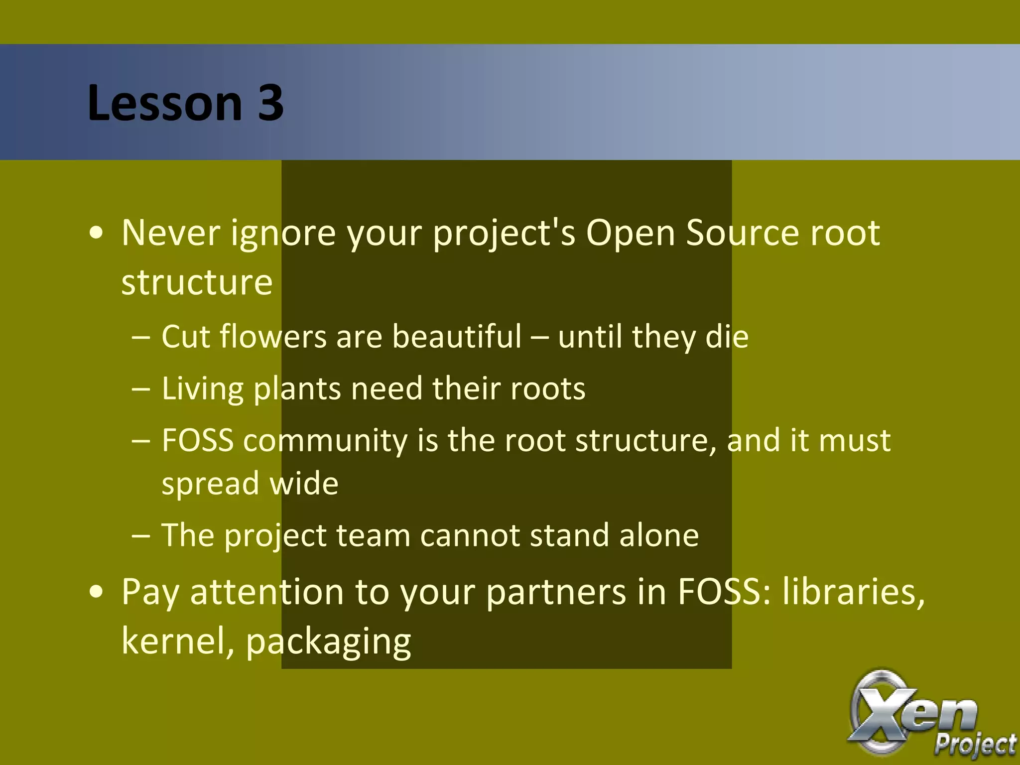 • Never ignore your project's Open Source root
structure
– Cut flowers are beautiful – until they die
– Living plants need their roots
– FOSS community is the root structure, and it must
spread wide
– The project team cannot stand alone
• Pay attention to your partners in FOSS: libraries,
kernel, packaging
Lesson 3
 