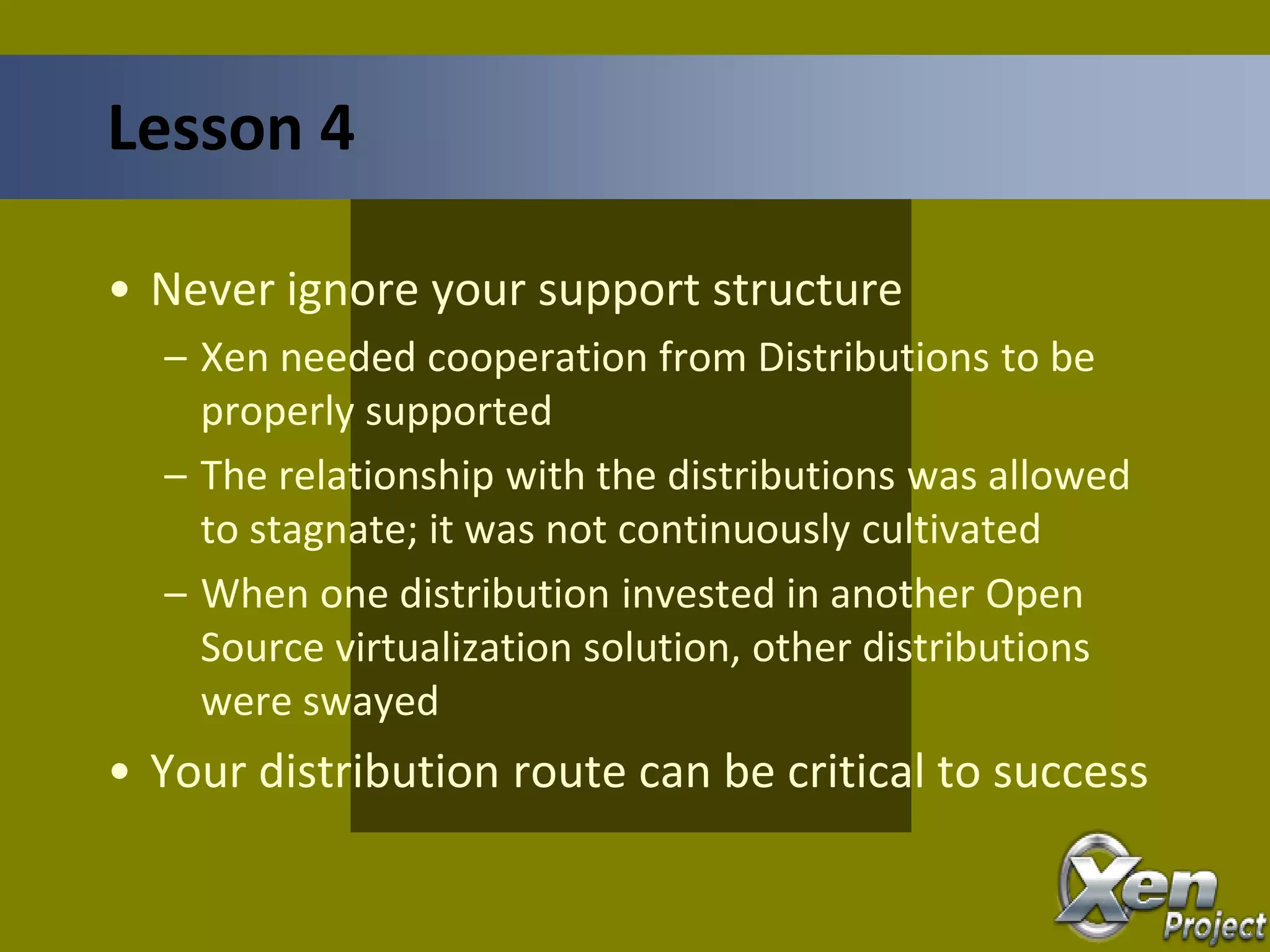 • Never ignore your support structure
– Xen needed cooperation from Distributions to be
properly supported
– The relationship with the distributions was allowed
to stagnate; it was not continuously cultivated
– When one distribution invested in another Open
Source virtualization solution, other distributions
were swayed
• Your distribution route can be critical to success
Lesson 4
 