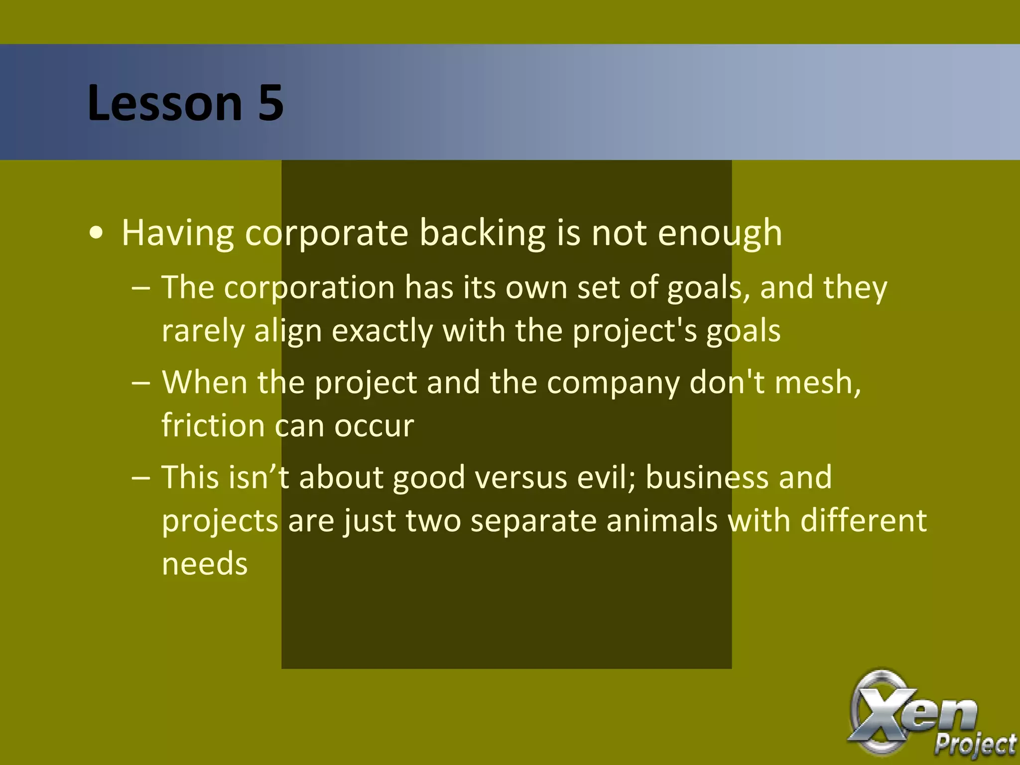 • Having corporate backing is not enough
– The corporation has its own set of goals, and they
rarely align exactly with the project's goals
– When the project and the company don't mesh,
friction can occur
– This isn’t about good versus evil; business and
projects are just two separate animals with different
needs
Lesson 5
 