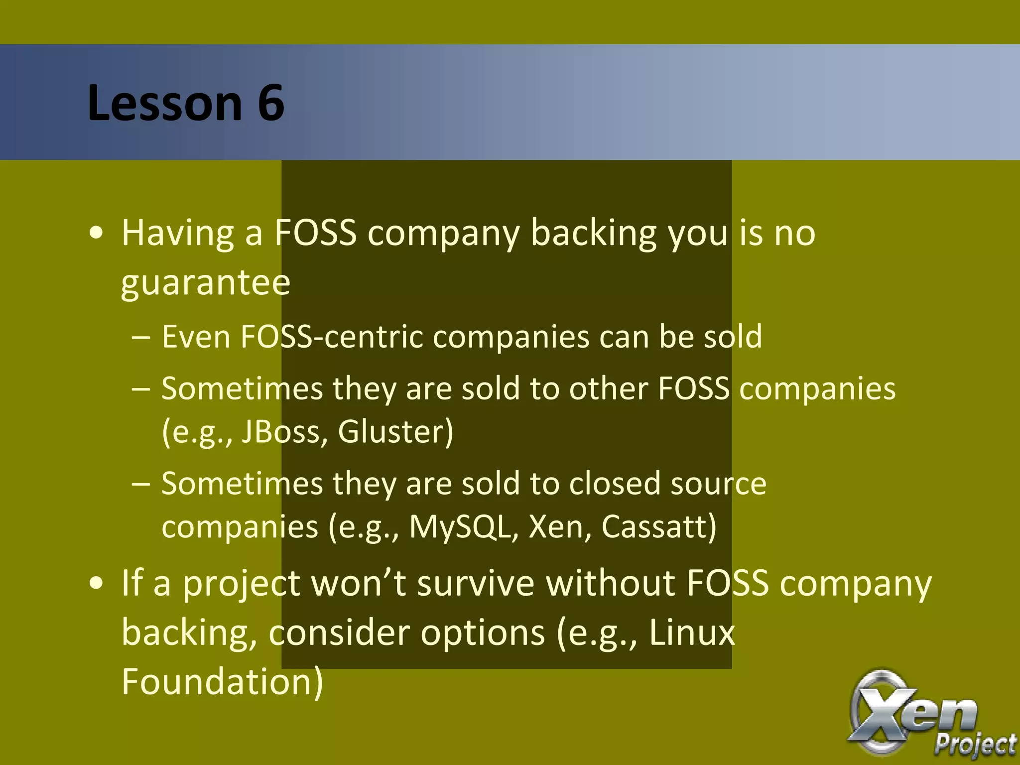 • Having a FOSS company backing you is no
guarantee
– Even FOSS-centric companies can be sold
– Sometimes they are sold to other FOSS companies
(e.g., JBoss, Gluster)
– Sometimes they are sold to closed source
companies (e.g., MySQL, Xen, Cassatt)
• If a project won’t survive without FOSS company
backing, consider options (e.g., Linux
Foundation)
Lesson 6
 