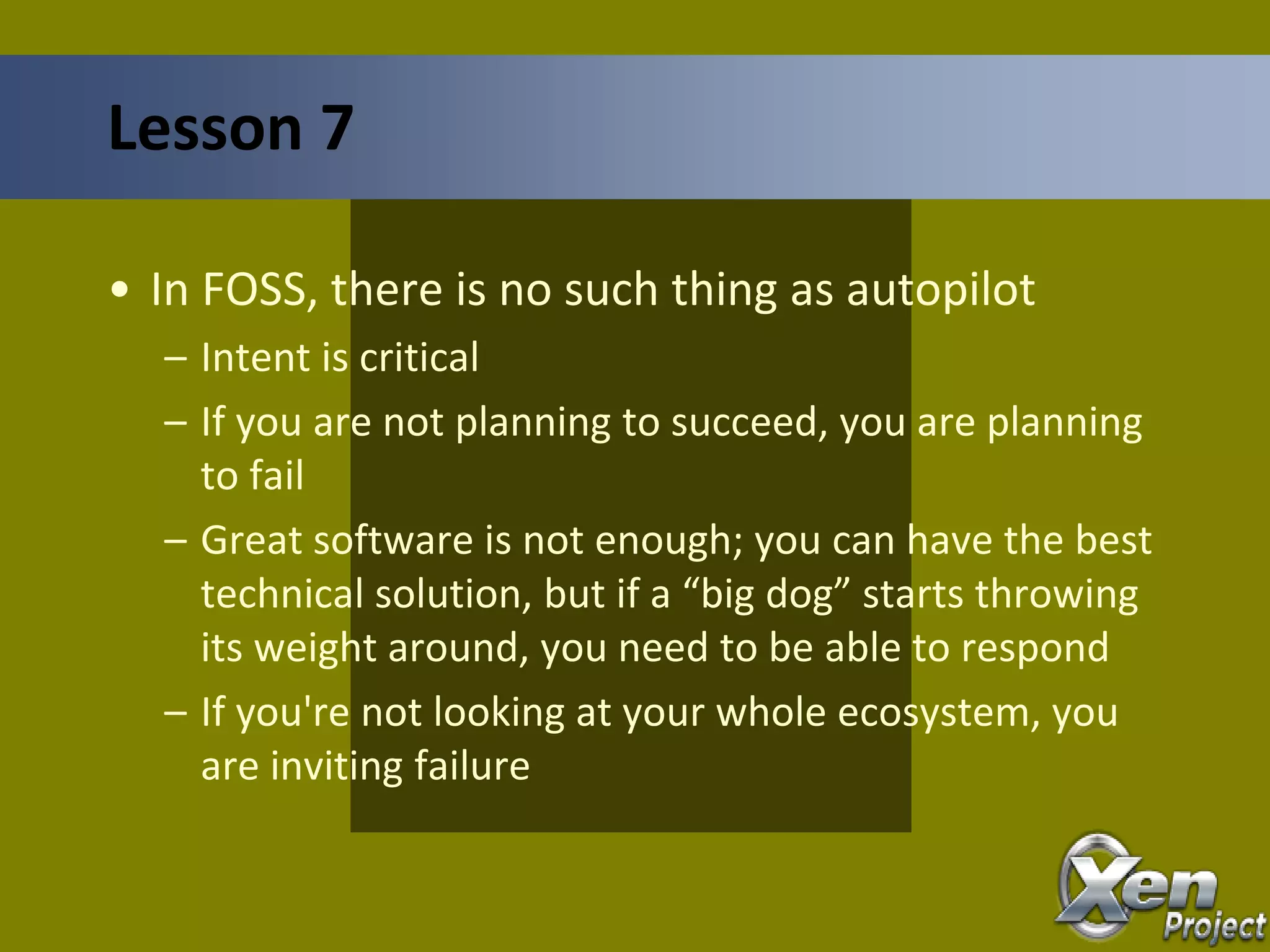 • In FOSS, there is no such thing as autopilot
– Intent is critical
– If you are not planning to succeed, you are planning
to fail
– Great software is not enough; you can have the best
technical solution, but if a “big dog” starts throwing
its weight around, you need to be able to respond
– If you're not looking at your whole ecosystem, you
are inviting failure
Lesson 7
 