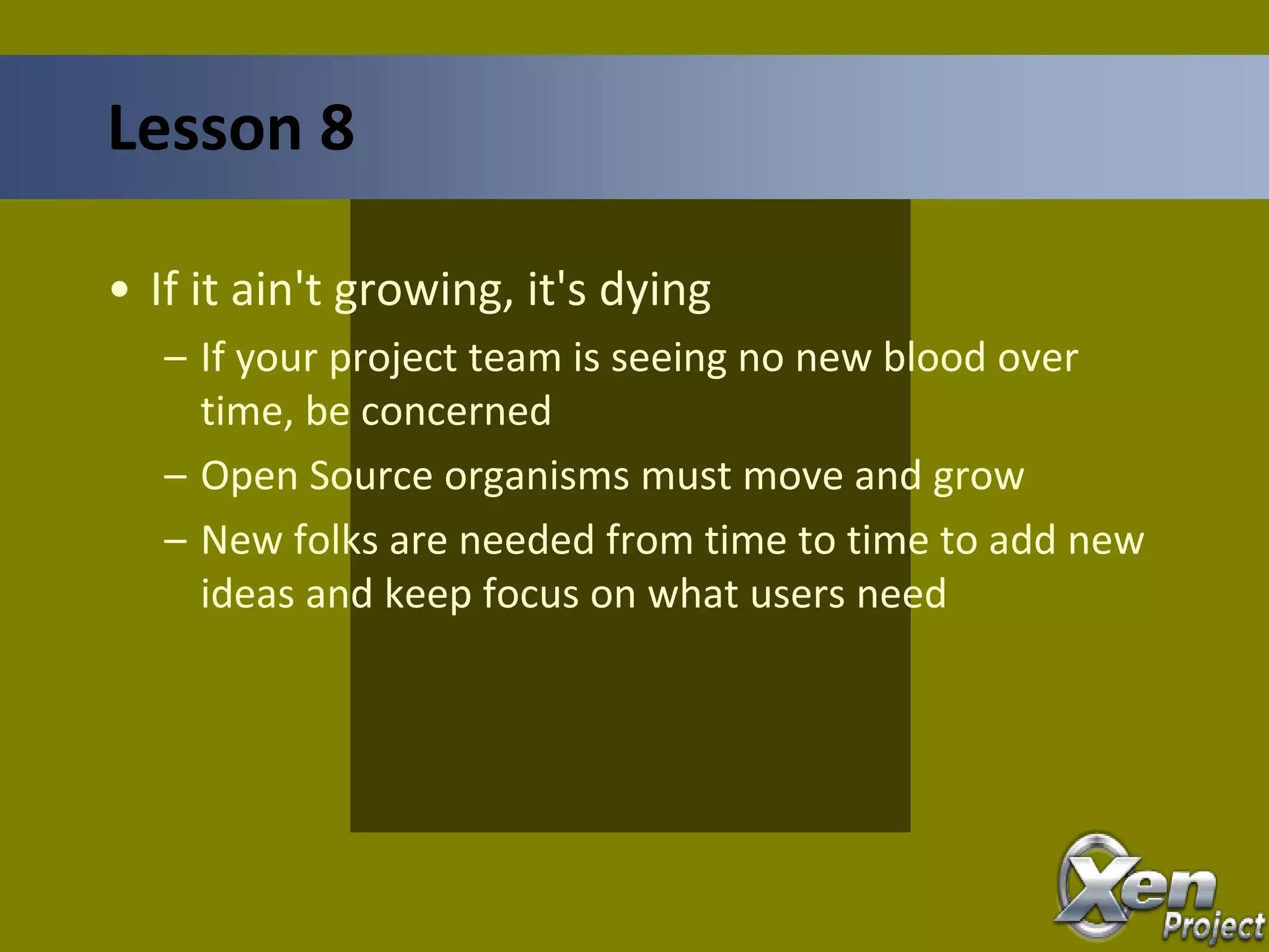 • If it ain't growing, it's dying
– If your project team is seeing no new blood over
time, be concerned
– Open Source organisms must move and grow
– New folks are needed from time to time to add new
ideas and keep focus on what users need
Lesson 8
 