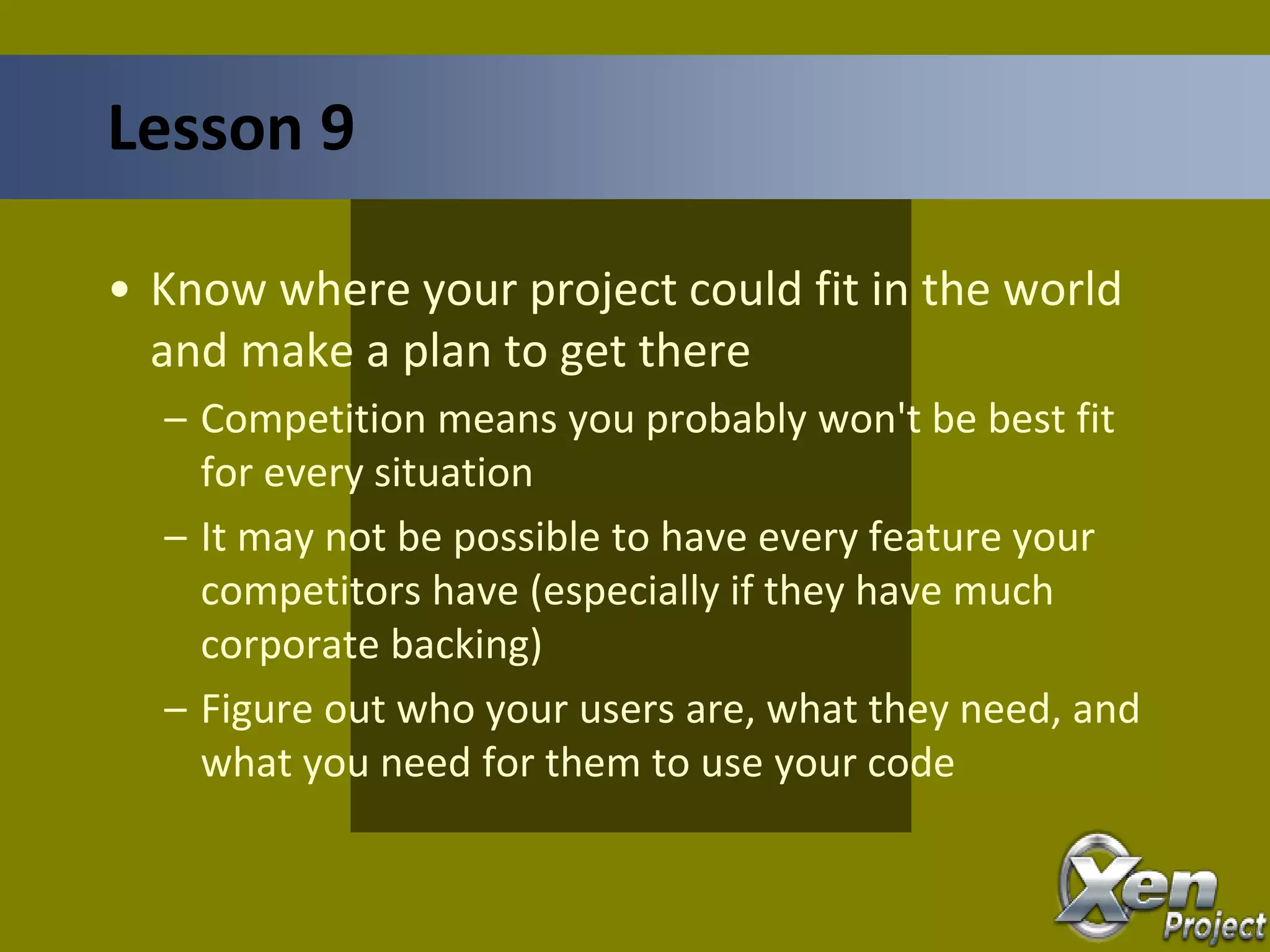 • Know where your project could fit in the world
and make a plan to get there
– Competition means you probably won't be best fit
for every situation
– It may not be possible to have every feature your
competitors have (especially if they have much
corporate backing)
– Figure out who your users are, what they need, and
what you need for them to use your code
Lesson 9
 