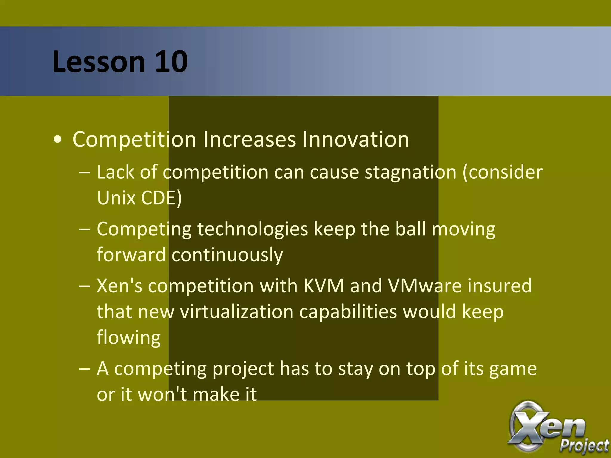 • Competition Increases Innovation
– Lack of competition can cause stagnation (consider
Unix CDE)
– Competing technologies keep the ball moving
forward continuously
– Xen's competition with KVM and VMware insured
that new virtualization capabilities would keep
flowing
– A competing project has to stay on top of its game
or it won't make it
Lesson 10
 