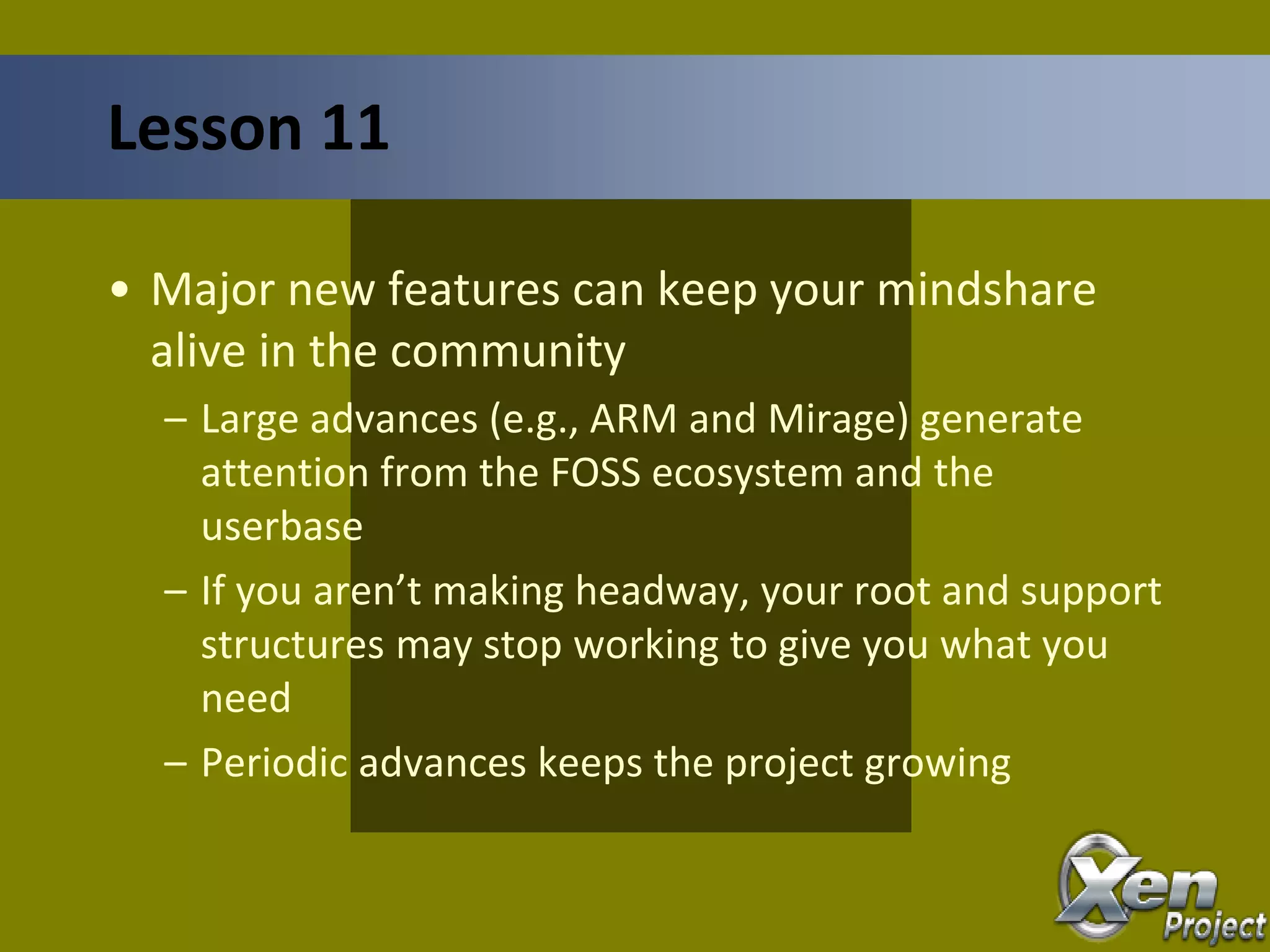 • Major new features can keep your mindshare
alive in the community
– Large advances (e.g., ARM and Mirage) generate
attention from the FOSS ecosystem and the
userbase
– If you aren’t making headway, your root and support
structures may stop working to give you what you
need
– Periodic advances keeps the project growing
Lesson 11
 