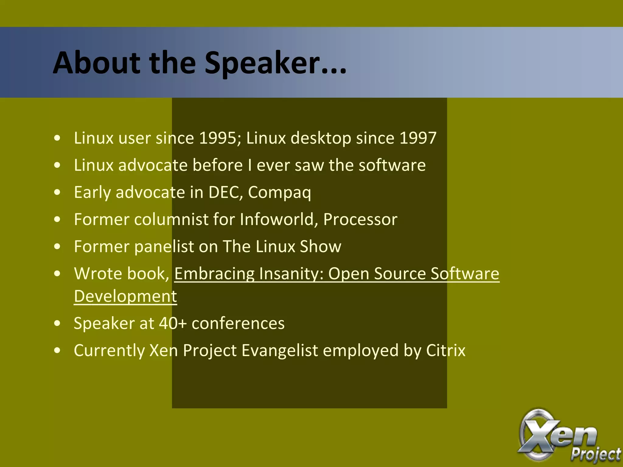 • Linux user since 1995; Linux desktop since 1997
• Linux advocate before I ever saw the software
• Early advocate in DEC, Compaq
• Former columnist for Infoworld, Processor
• Former panelist on The Linux Show
• Wrote book, Embracing Insanity: Open Source Software
Development
• Speaker at 40+ conferences
• Currently Xen Project Evangelist employed by Citrix
About the Speaker...
 