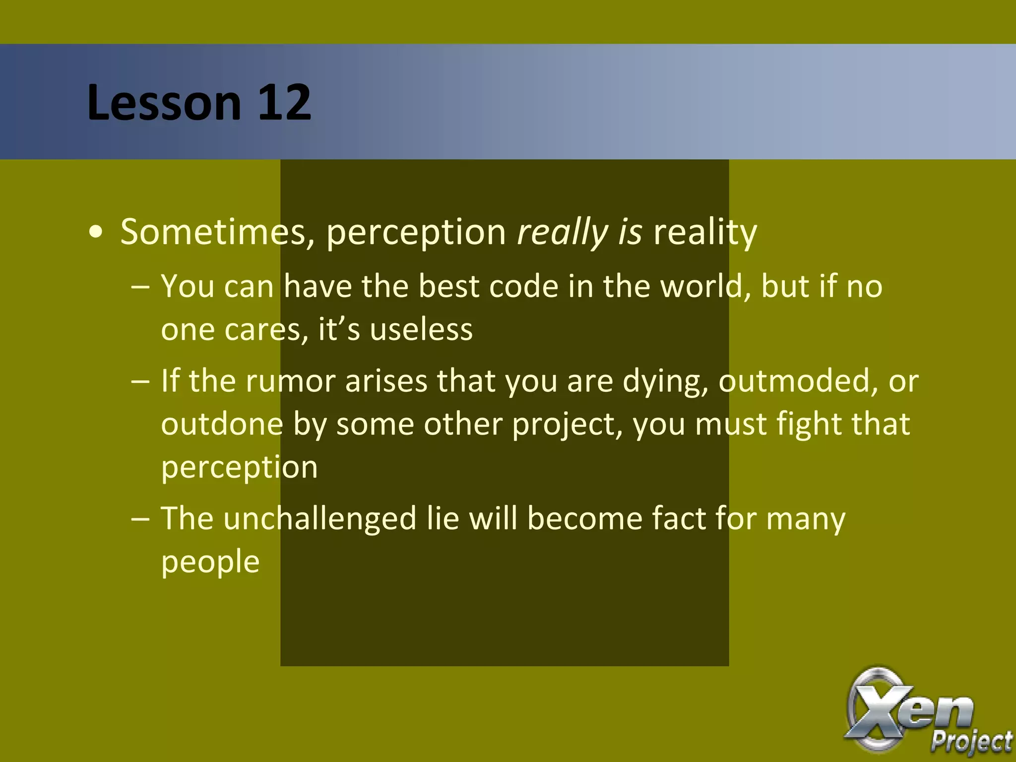• Sometimes, perception really is reality
– You can have the best code in the world, but if no
one cares, it’s useless
– If the rumor arises that you are dying, outmoded, or
outdone by some other project, you must fight that
perception
– The unchallenged lie will become fact for many
people
Lesson 12
 