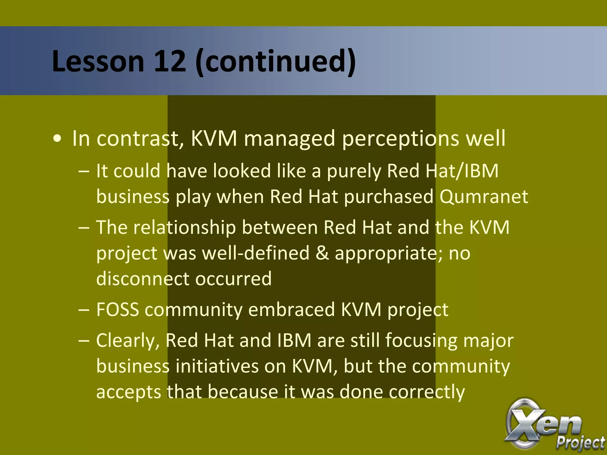 • In contrast, KVM managed perceptions well
– It could have looked like a purely Red Hat/IBM
business play when Red Hat purchased Qumranet
– The relationship between Red Hat and the KVM
project was well-defined & appropriate; no
disconnect occurred
– FOSS community embraced KVM project
– Clearly, Red Hat and IBM are still focusing major
business initiatives on KVM, but the community
accepts that because it was done correctly
Lesson 12 (continued)
 