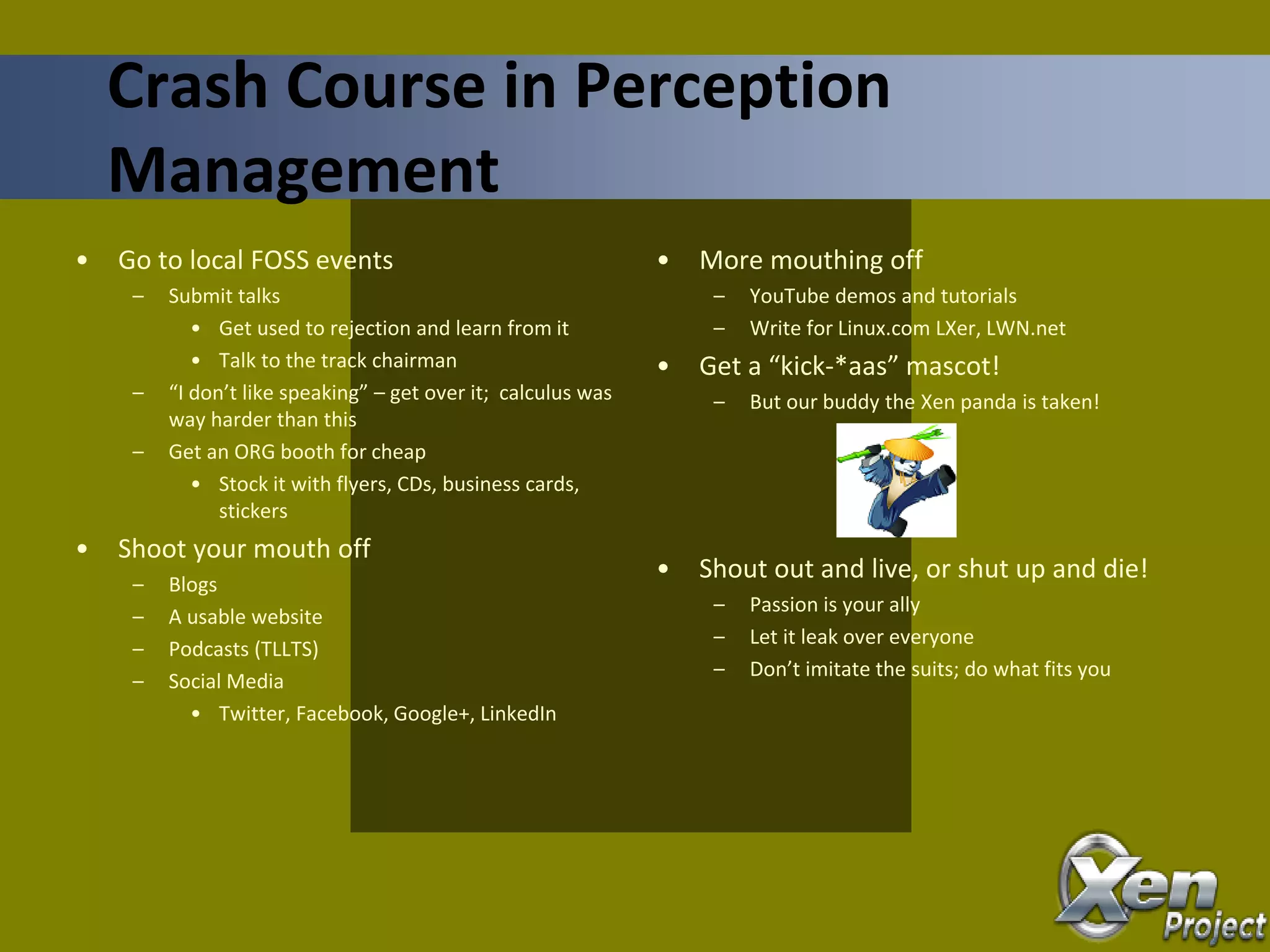 • Go to local FOSS events
– Submit talks
• Get used to rejection and learn from it
• Talk to the track chairman
– “I don’t like speaking” – get over it; calculus was
way harder than this
– Get an ORG booth for cheap
• Stock it with flyers, CDs, business cards,
stickers
• Shoot your mouth off
– Blogs
– A usable website
– Podcasts (TLLTS)
– Social Media
• Twitter, Facebook, Google+, LinkedIn
• More mouthing off
– YouTube demos and tutorials
– Write for Linux.com LXer, LWN.net
• Get a “kick-*aas” mascot!
– But our buddy the Xen panda is taken!
• Shout out and live, or shut up and die!
– Passion is your ally
– Let it leak over everyone
– Don’t imitate the suits; do what fits you
Crash Course in Perception
Management
 