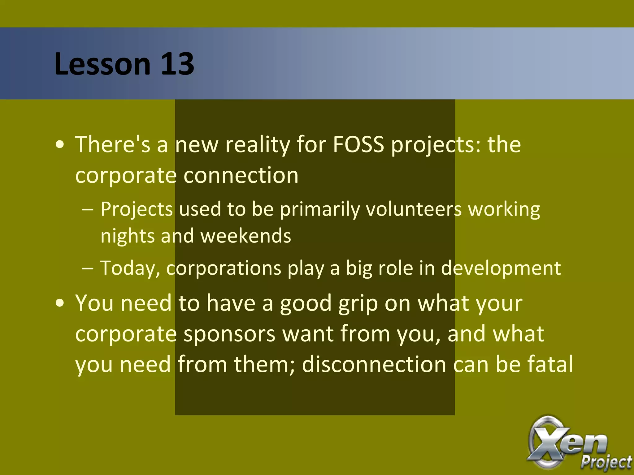 • There's a new reality for FOSS projects: the
corporate connection
– Projects used to be primarily volunteers working
nights and weekends
– Today, corporations play a big role in development
• You need to have a good grip on what your
corporate sponsors want from you, and what
you need from them; disconnection can be fatal
Lesson 13
 