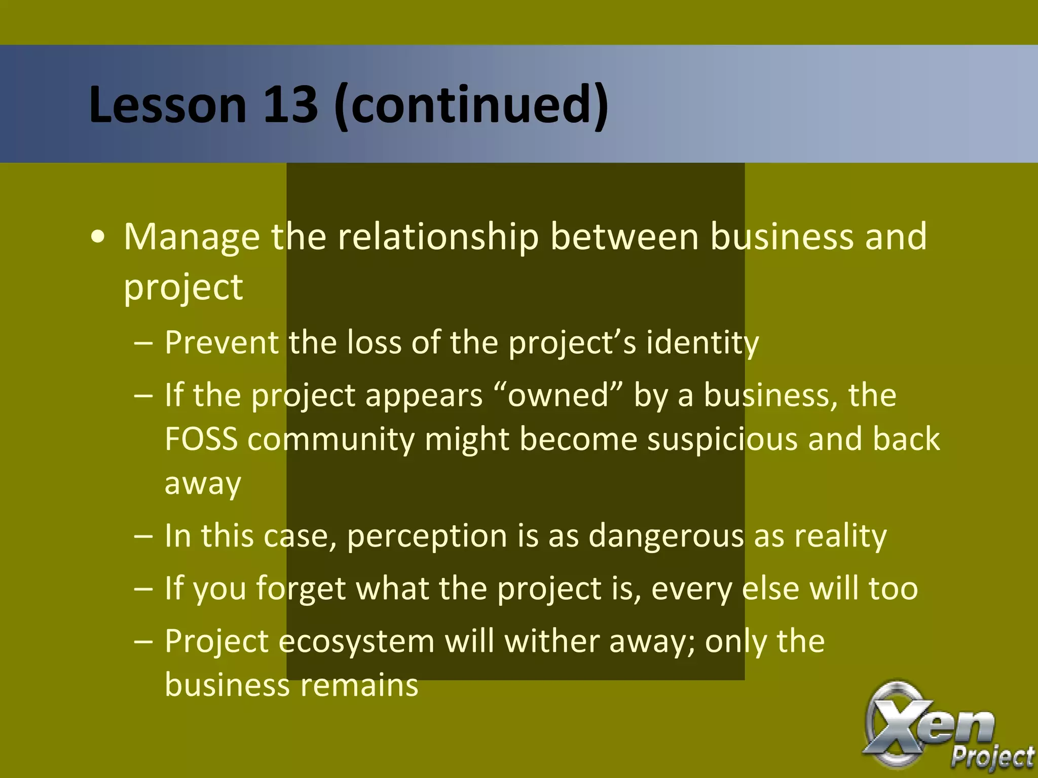 • Manage the relationship between business and
project
– Prevent the loss of the project’s identity
– If the project appears “owned” by a business, the
FOSS community might become suspicious and back
away
– In this case, perception is as dangerous as reality
– If you forget what the project is, every else will too
– Project ecosystem will wither away; only the
business remains
Lesson 13 (continued)
 
