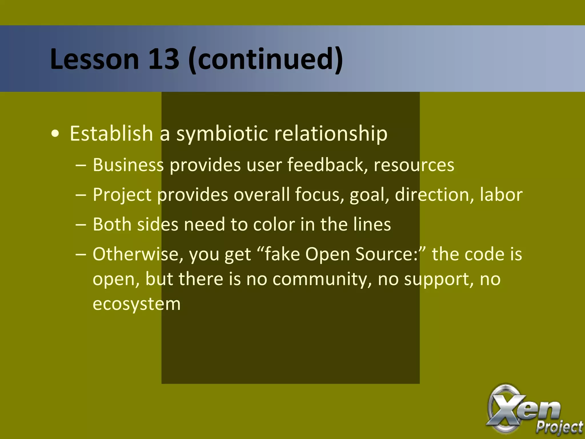 • Establish a symbiotic relationship
– Business provides user feedback, resources
– Project provides overall focus, goal, direction, labor
– Both sides need to color in the lines
– Otherwise, you get “fake Open Source:” the code is
open, but there is no community, no support, no
ecosystem
Lesson 13 (continued)
 