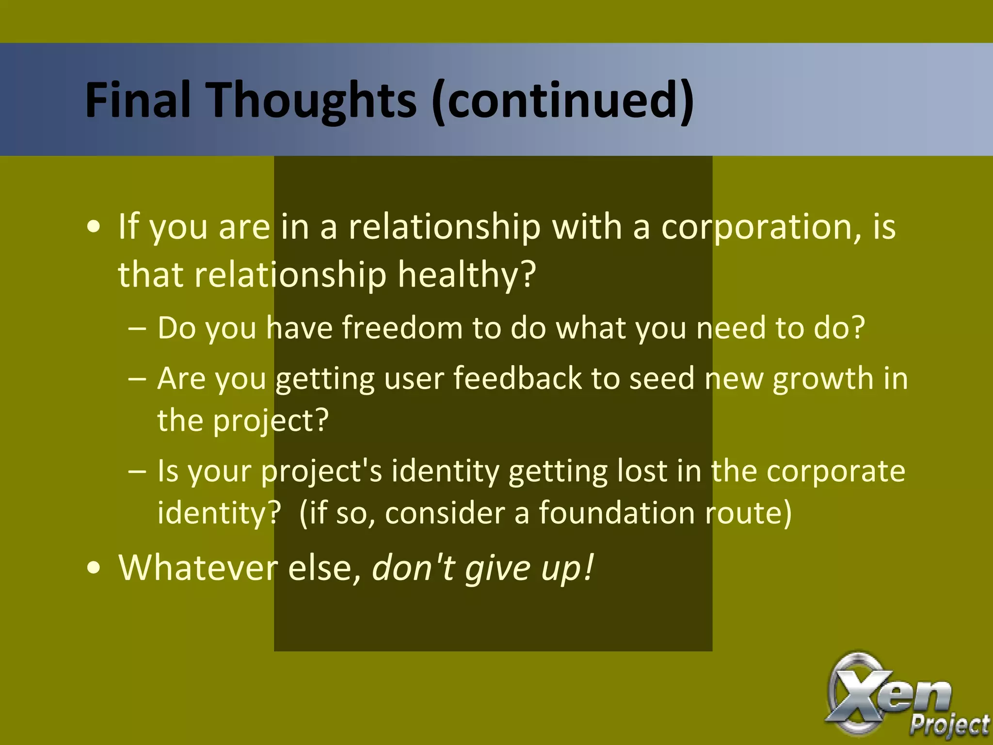 • If you are in a relationship with a corporation, is
that relationship healthy?
– Do you have freedom to do what you need to do?
– Are you getting user feedback to seed new growth in
the project?
– Is your project's identity getting lost in the corporate
identity? (if so, consider a foundation route)
• Whatever else, don't give up!
Final Thoughts (continued)
 