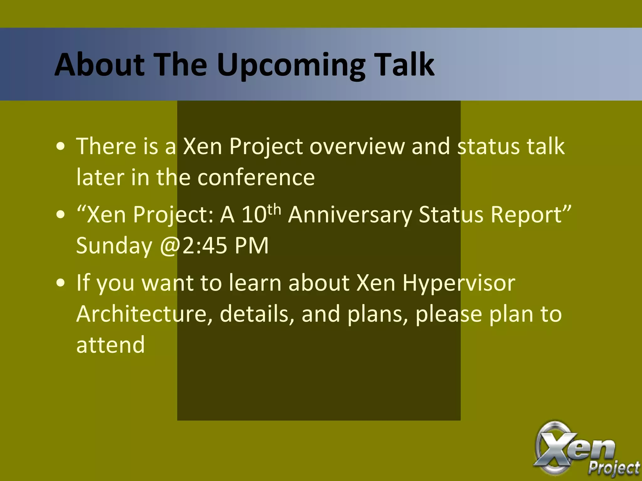 • There is a Xen Project overview and status talk
later in the conference
• “Xen Project: A 10th Anniversary Status Report”
Sunday @2:45 PM
• If you want to learn about Xen Hypervisor
Architecture, details, and plans, please plan to
attend
About The Upcoming Talk
 
