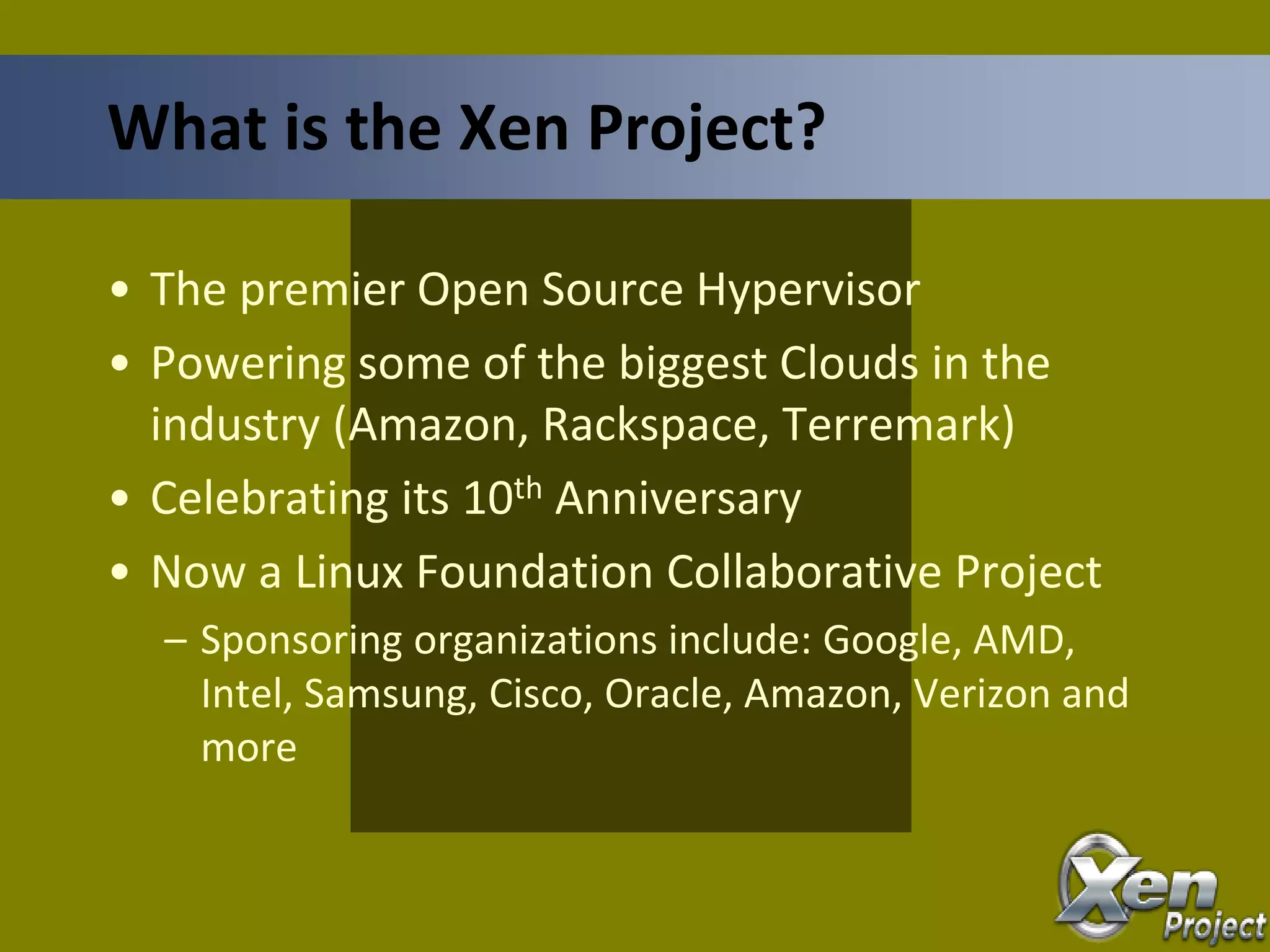 • The premier Open Source Hypervisor
• Powering some of the biggest Clouds in the
industry (Amazon, Rackspace, Terremark)
• Celebrating its 10th Anniversary
• Now a Linux Foundation Collaborative Project
– Sponsoring organizations include: Google, AMD,
Intel, Samsung, Cisco, Oracle, Amazon, Verizon and
more
What is the Xen Project?
 