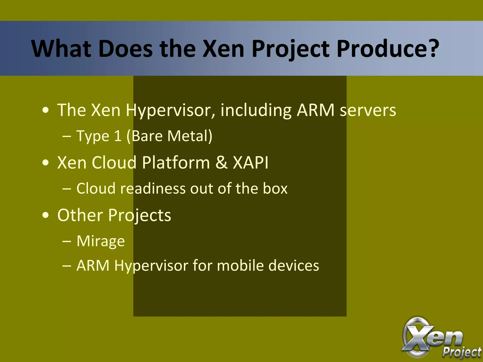 • The Xen Hypervisor, including ARM servers
– Type 1 (Bare Metal)
• Xen Cloud Platform & XAPI
– Cloud readiness out of the box
• Other Projects
– Mirage
– ARM Hypervisor for mobile devices
What Does the Xen Project Produce?
 