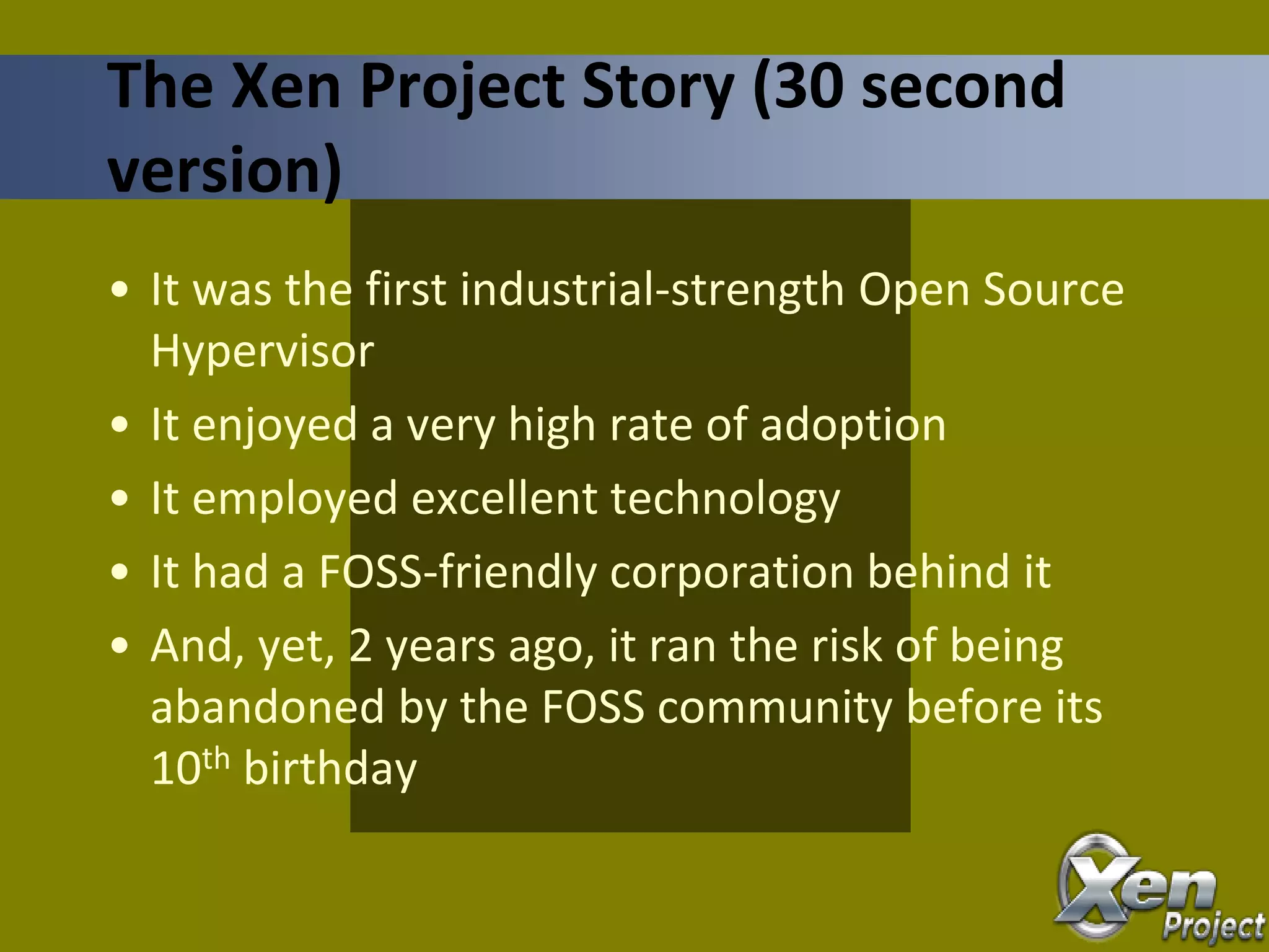 • It was the first industrial-strength Open Source
Hypervisor
• It enjoyed a very high rate of adoption
• It employed excellent technology
• It had a FOSS-friendly corporation behind it
• And, yet, 2 years ago, it ran the risk of being
abandoned by the FOSS community before its
10th birthday
The Xen Project Story (30 second
version)
 