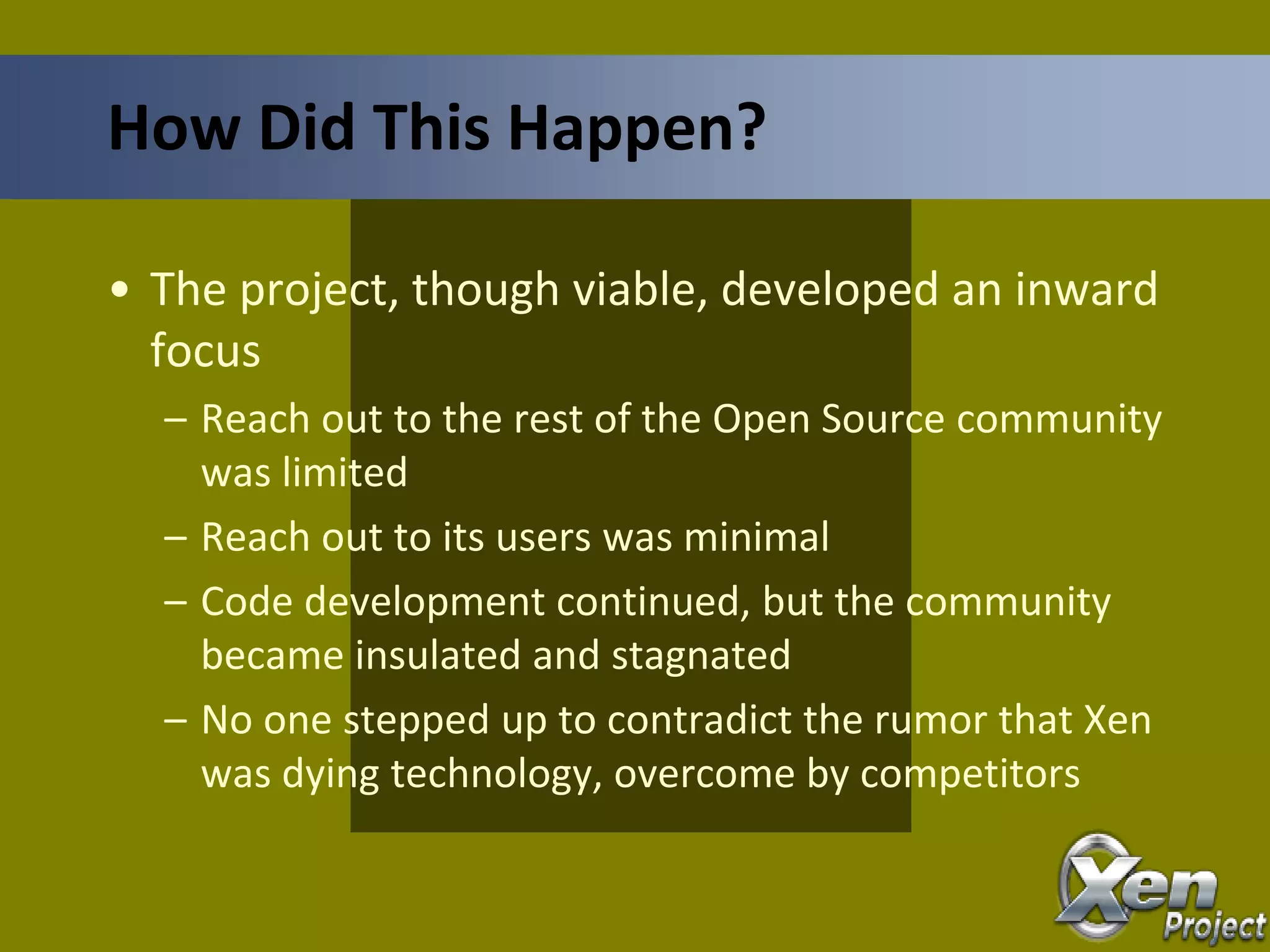 • The project, though viable, developed an inward
focus
– Reach out to the rest of the Open Source community
was limited
– Reach out to its users was minimal
– Code development continued, but the community
became insulated and stagnated
– No one stepped up to contradict the rumor that Xen
was dying technology, overcome by competitors
How Did This Happen?
 