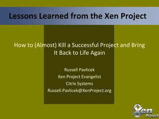 How to (Almost) Kill a Successful Project and Bring
It Back to Life Again
Russell Pavlicek
Xen Project Evangelist
Citrix Systems
Russell.Pavlicek@XenProject.org
Lessons Learned from the Xen Project
 