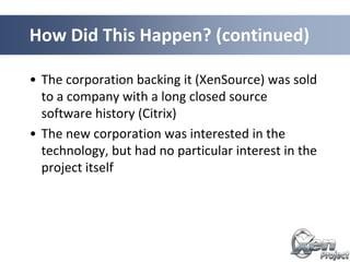 • The corporation backing it (XenSource) was sold
to a company with a long closed source
software history (Citrix)
• The new corporation was interested in the
technology, but had no particular interest in the
project itself
How Did This Happen? (continued)
 