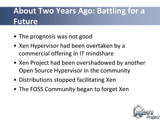 • The prognosis was not good
• Xen Hypervisor had been overtaken by a
commercial offering in IT mindshare
• Xen Project had been overshadowed by another
Open Source Hypervisor in the community
• Distributions stopped facilitating Xen
• The FOSS Community began to forget Xen
About Two Years Ago: Battling for a
Future
 